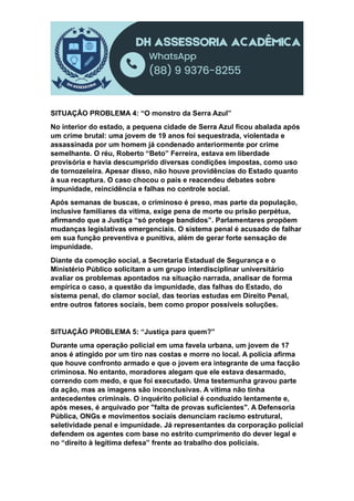 SITUAÇÃO PROBLEMA 4: “O monstro da Serra Azul”
No interior do estado, a pequena cidade de Serra Azul ficou abalada após
um crime brutal: uma jovem de 19 anos foi sequestrada, violentada e
assassinada por um homem já condenado anteriormente por crime
semelhante. O réu, Roberto “Beto” Ferreira, estava em liberdade
provisória e havia descumprido diversas condições impostas, como uso
de tornozeleira. Apesar disso, não houve providências do Estado quanto
à sua recaptura. O caso chocou o país e reacendeu debates sobre
impunidade, reincidência e falhas no controle social.
Após semanas de buscas, o criminoso é preso, mas parte da população,
inclusive familiares da vítima, exige pena de morte ou prisão perpétua,
afirmando que a Justiça “só protege bandidos”. Parlamentares propõem
mudanças legislativas emergenciais. O sistema penal é acusado de falhar
em sua função preventiva e punitiva, além de gerar forte sensação de
impunidade.
Diante da comoção social, a Secretaria Estadual de Segurança e o
Ministério Público solicitam a um grupo interdisciplinar universitário
avaliar os problemas apontados na situação narrada, analisar de forma
empírica o caso, a questão da impunidade, das falhas do Estado, do
sistema penal, do clamor social, das teorias estudas em Direito Penal,
entre outros fatores sociais, bem como propor possíveis soluções.
SITUAÇÃO PROBLEMA 5: “Justiça para quem?”
Durante uma operação policial em uma favela urbana, um jovem de 17
anos é atingido por um tiro nas costas e morre no local. A polícia afirma
que houve confronto armado e que o jovem era integrante de uma facção
criminosa. No entanto, moradores alegam que ele estava desarmado,
correndo com medo, e que foi executado. Uma testemunha gravou parte
da ação, mas as imagens são inconclusivas. A vítima não tinha
antecedentes criminais. O inquérito policial é conduzido lentamente e,
após meses, é arquivado por "falta de provas suficientes". A Defensoria
Pública, ONGs e movimentos sociais denunciam racismo estrutural,
seletividade penal e impunidade. Já representantes da corporação policial
defendem os agentes com base no estrito cumprimento do dever legal e
no “direito à legítima defesa” frente ao trabalho dos policiais.
 