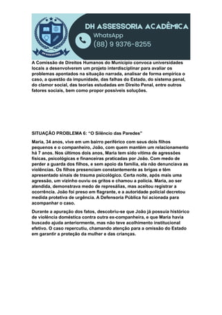 A Comissão de Direitos Humanos do Município convoca universidades
locais a desenvolverem um projeto interdisciplinar para avaliar os
problemas apontados na situação narrada, analisar de forma empírica o
caso, a questão da impunidade, das falhas do Estado, do sistema penal,
do clamor social, das teorias estudadas em Direito Penal, entre outros
fatores sociais, bem como propor possíveis soluções.
SITUAÇÃO PROBLEMA 6: “O Silêncio das Paredes”
Maria, 34 anos, vive em um bairro periférico com seus dois filhos
pequenos e o companheiro, João, com quem mantém um relacionamento
há 7 anos. Nos últimos dois anos, Maria tem sido vítima de agressões
físicas, psicológicas e financeiras praticadas por João. Com medo de
perder a guarda dos filhos, e sem apoio da família, ela não denunciava as
violências. Os filhos presenciam constantemente as brigas e têm
apresentado sinais de trauma psicológico. Certa noite, após mais uma
agressão, um vizinho ouviu os gritos e chamou a polícia. Maria, ao ser
atendida, demonstrava medo de represálias, mas aceitou registrar a
ocorrência. João foi preso em flagrante, e a autoridade policial decretou
medida protetiva de urgência. A Defensoria Pública foi acionada para
acompanhar o caso.
Durante a apuração dos fatos, descobriu-se que João já possuía histórico
de violência doméstica contra outra ex-companheira, e que Maria havia
buscado ajuda anteriormente, mas não teve acolhimento institucional
efetivo. O caso repercutiu, chamando atenção para a omissão do Estado
em garantir a proteção da mulher e das crianças.
 