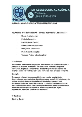 ANEXO II – MODELO DE RELATÓRIO INTERDISCIPLINAR
RELATÓRIO INTERDISCIPLINAR – CURSO DE DIREITO 1. Identificação
• Nome do(s) aluno(s):
• Período/Semestre:
• Instituição de Ensino:
• Professores Responsáveis:
• Disciplinas Envolvidas:
• Período de Realização:
• Tema do Projeto Interdisciplinar:
2. Introdução
Apresente o tema central do projeto, destacando sua relevância social e
jurídica, os motivos da escolha e a articulação entre as disciplinas
envolvidas. Explique a importância da abordagem interdisciplinar no
Direito e como ela contribui para uma formação mais crítica e completa.
Exemplo:
O presente relatório tem como objetivo apresentar as atividades
desenvolvidas no projeto interdisciplinar com o tema [...]. Participaram do
projeto as disciplinas de Direito Penal, Direito Processual Penal,
Sociologia Jurídica e Direitos Humanos. O trabalho visou proporcionar
aos discentes uma visão crítica e integrada sobre a proteção jurídica das
mulheres em situação de violência, analisando aspectos legais,
processuais, sociais e culturais do fenômeno.
3. Objetivos
Objetivo Geral:
 