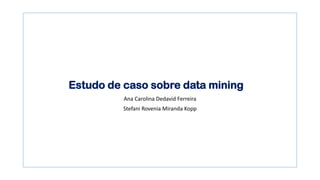 Estudo de caso sobre data mining
Ana Carolina Dedavid Ferreira
Stefani Rovenia Miranda Kopp
 