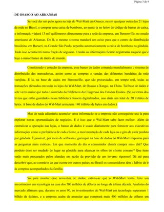 Página 3 de 9
DE OSASCO AO ARKANSAS
Se você der um pulo agora na loja do Wal-Mart em Osasco, ou em qualquer outra das 21 lojas
da rede no Brasil, e comprar uma caixa de bombons, ao passá-la no leitor de código de barras do caixa,
a informação viajará 13 mil quilômetros diretamente para a sede da empresa, em Bentonville, no estado
americano do Arkansas. De lá, o mesmo sistema mandará um aviso para que o centro de distribuição
brasileiro, em Barueri, na Grande São Paulo, reponha automaticamente a caixa de bombons na gôndola.
Tudo isso acontecerá numa fração de segundo. E todas as informações ficarão registradas naquele que é
hoje o maior banco de dados do mundo.
Considerado o coração da empresa, esse banco de dados comanda mundialmente o sistema de
distribuição das mercadorias, assim como as compras e vendas das diferentes bandeiras da rede
varejista. É lá, na base de dados em Bentonville, que são processadas, em tempo real, todas as
transações efetuadas em todas as lojas do Wal-Mart, de Osasco a Xangai, na China. Tal base de dados é
sete vezes maior que todo o conteúdo da Biblioteca do Congresso dos Estados Unidos. (Se os textos dos
livros que estão guardados nessa biblioteca fossem digitalizados, isso daria um total de 20 trilhões de
bytes. A base de dados do Wal-Mart armazena 140 trilhões de bytes em dados.)
Mas de nada adiantaria acumular tanta informação se a empresa não conseguisse usá-la para
explorar novas oportunidades de negócios. E é isso que o Wal-Mart sabe fazer melhor. Além de
centralizar a operação das lojas, o banco de dados é usado diariamente para fornecer aos executivos
informações como a preferência de cada cliente, a movimentação de cada loja ou o giro de cada produto
por gôndola. É possível, por meio de softwares, garimpar na base de dados do Wal-Mart respostas para
as perguntas mais exóticas. Em que momento do dia o consumidor chinês compra mais chá? Que
produto deve ser mudado de lugar na gôndola para alcançar os olhos do cliente coreano? Que itens
serão mais procurados pelos alemães em razão da previsão de um inverno rigoroso? Dá até para
descobrir que, ao contrário do que ocorre em outros países, no Brasil os consumidores têm o hábito de ir
às compras acompanhados da família.
Só para montar esse armazém de dados, estima-se que o Wal-Mart tenha feito um
investimento em tecnologia na casa dos 700 milhões de dólares ao longo da última década. Analistas do
mercado afirmam que, durante os anos 90, os investimentos do Wal-Mart em tecnologia superaram 1
bilhão de dólares, e a empresa acaba de anunciar que comprará mais 400 milhões de dólares em
 