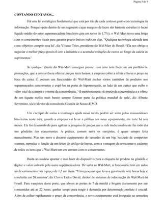Página 5 de 9
CONTANDO CENTAVOS...
Há uma lei estratégica fundamental que está por trás de cada centavo gasto com tecnologia da
informação. Porque opera dentro de um segmento cujas margens de lucro são bastante estreitas (o lucro
líquido médio do setor supermercadista brasileiro gira em torno de 1,7%), o Wal-Mart trava uma briga
com os concorrentes locais para garantir preços baixos todos os dias. “Qualquer tecnologia adotada tem
como objetivo cumprir essa lei', diz Vicente Trius, presidente do Wal-Mart do Brasil. “Ela nos obriga a
negociar o melhor preço possível com a indústria e a acumular reduções de custos ao longo da cadeia de
suprimentos.'
Se qualquer cliente do Wal-Mart conseguir provar, com uma nota fiscal ou um panfleto de
promoções, que a concorrência oferece preços mais baixos, a empresa cobre a oferta e baixa o preço na
boca do caixa. É comum um funcionário do Wal-Mart encher vários carrinhos de produtos nos
supermercados concorrentes e expô-los na porta do hipermercado, ao lado de um cartaz que exibe o
valor total da compra e o nome da concorrência. “O monitoramento do preço da concorrência e a oferta
de um tíquete médio mais barato sempre fizeram parte da política mundial da rede', diz Alberto
Serrentino, sócio-diretor da consultoria Gouvêa de Souza & MD.
Um exemplo de como a tecnologia ajuda nessa tarefa poderá ser visto pelos consumidores
brasileiros neste mês, quando a empresa vai levar a público um novo equipamento, em teste há seis
meses. Ele foi desenvolvido para agilizar a pesquisa de preços que a rede tradicionalmente faz todo dia
nas gôndolas dos concorrentes. A prática, comum entre os varejistas, é quase sempre feita
manualmente. Mas um novo e discreto equipamento do tamanho de um bip, batizado de competitor
scanner, reproduz a função de um leitor de código de barras, com a vantagem de armazenar o cadastro
de todos os itens que o Wal-Mart tem em comum com os concorrentes.
Basta ao usuário apontar o raio laser do dispositivo para a etiqueta do produto na gôndola e
digitar o valor cobrado pelo outro supermercadista. De volta ao Wal-Mart, o funcionário tem em mãos
um levantamento com o preço de 1,5 mil itens. “Uma pesquisa que levava geralmente sete horas hoje é
concluída em 20 minutos', diz Clovis Tadeu David, diretor de sistemas de informação do Wal-Mart do
Brasil. Para varejistas desse porte, que abrem as portas às 7 da manhã e brigam diariamente por um
consumidor até as 22 horas, ganhar tempo para reagir à demanda por determinado produto é crucial.
Além de colher rapidamente o preço da concorrência, o novo equipamento está integrado ao armazém
 