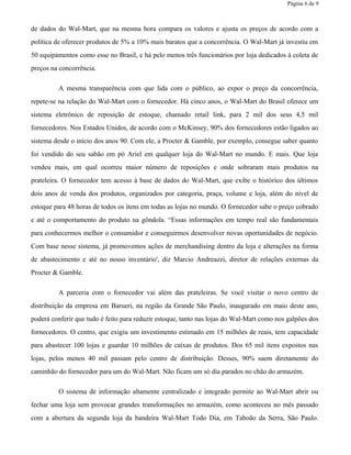 Página 6 de 9
de dados do Wal-Mart, que na mesma hora compara os valores e ajusta os preços de acordo com a
política de oferecer produtos de 5% a 10% mais baratos que a concorrência. O Wal-Mart já investiu em
50 equipamentos como esse no Brasil, e há pelo menos três funcionários por loja dedicados à coleta de
preços na concorrência.
A mesma transparência com que lida com o público, ao expor o preço da concorrência,
repete-se na relação do Wal-Mart com o fornecedor. Há cinco anos, o Wal-Mart do Brasil oferece um
sistema eletrônico de reposição de estoque, chamado retail link, para 2 mil dos seus 4,5 mil
fornecedores. Nos Estados Unidos, de acordo com o McKinsey, 90% dos fornecedores estão ligados ao
sistema desde o início dos anos 90. Com ele, a Procter & Gamble, por exemplo, consegue saber quanto
foi vendido do seu sabão em pó Ariel em qualquer loja do Wal-Mart no mundo. E mais. Que loja
vendeu mais, em qual ocorreu maior número de reposições e onde sobraram mais produtos na
prateleira. O fornecedor tem acesso à base de dados do Wal-Mart, que exibe o histórico dos últimos
dois anos de venda dos produtos, organizados por categoria, praça, volume e loja, além do nível de
estoque para 48 horas de todos os itens em todas as lojas no mundo. O fornecedor sabe o preço cobrado
e até o comportamento do produto na gôndola. “Essas informações em tempo real são fundamentais
para conhecermos melhor o consumidor e conseguirmos desenvolver novas oportunidades de negócio.
Com base nesse sistema, já promovemos ações de merchandising dentro da loja e alterações na forma
de abastecimento e até no nosso inventário', diz Marcio Andreazzi, diretor de relações externas da
Procter & Gamble.
A parceria com o fornecedor vai além das prateleiras. Se você visitar o novo centro de
distribuição da empresa em Barueri, na região da Grande São Paulo, inaugurado em maio deste ano,
poderá conferir que tudo é feito para reduzir estoque, tanto nas lojas do Wal-Mart como nos galpões dos
fornecedores. O centro, que exigiu um investimento estimado em 15 milhões de reais, tem capacidade
para abastecer 100 lojas e guardar 10 milhões de caixas de produtos. Dos 65 mil itens expostos nas
lojas, pelos menos 40 mil passam pelo centro de distribuição. Desses, 90% saem diretamente do
caminhão do fornecedor para um do Wal-Mart. Não ficam um só dia parados no chão do armazém.
O sistema de informação altamente centralizado e integrado permite ao Wal-Mart abrir ou
fechar uma loja sem provocar grandes transformações no armazém, como aconteceu no mês passado
com a abertura da segunda loja da bandeira Wal-Mart Todo Dia, em Taboão da Serra, São Paulo.
 