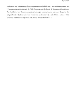 Página 7 de 9
“Acionamos uma loja da mesma forma e com a mesma velocidade que é necessária para conectar um
PC a uma rede de computadores', diz Pablo Corona, gerente da divisão de sistemas de informação do
Wal-Mart Stores Inc. O mesmo sistema de informação controla também a abertura das portas dos
refrigeradores (se alguém esquecer uma porta aberta, recebe um aviso), a rede elétrica, o áudio e o vídeo
de todos os hipermercados espalhados pelo mundo. Parece sofisticado? E é.
 