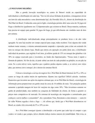 Página 8 de 9
...E POUPANDO MILHÕES
Mas a grande inovação tecnológica no centro de Barueri reside na capacidade de
individualizar a distribuição em cada loja. “Em vez de caixas fechadas de produtos, conseguimos enviar
um item de cada mercadoria a uma determinada loja', diz Oswaldo Silva Jr., diretor de distribuição do
Wal-Mart do Brasil. Conhecida como put-to-light, a tecnologia permite abrir uma caixa de 36 jogos do
Gugu e distribuí-los igualmente nos 12 hipermercados que existem no Brasil. Dessa maneira, nenhuma
loja precisa ter espaço para guardar 36 jogos do Gugu, já que dificilmente são vendidos mais de dois
por semana.
A distribuição individualizada atinge principalmente os produtos leves e de alto valor
agregado. Se uma loja receber um xampu especial para caspa, todas recebem. Caso alguma não venda
nenhum numa semana, o sistema automaticamente suspende a reposição, para evitar um acúmulo do
item no estoque das demais lojas. Desde que entrou em operação em junho deste ano, a distribuição
individual de produtos, que engloba 8 mil itens, já refletiu queda de 15% no estoque das gôndolas e de
30% no espaço reservado para o inventário, no fundo dos hipermercados. “Nossa meta é repetir a
fórmula do padeiro. No fim do dia, só pode sobrar um item de cada produto na gôndola, ou um pão na
cesta. Se a cesta estiver vazia, significa que o padeiro perdeu alguma venda, e, se estiver com vários
pães, que morreu com o estoque', diz o diretor de sistemas David.
Colocar a tecnologia a serviço do negócio fez o Wal-Mart do Brasil diminuir de 5% a 10% os
custos ao longo da cadeia inteira de suprimentos. Quanto isso significa? Difícil calcular. Analistas
financeiros que investem nas ações da empresa estimam que, só no Wal-Mart do Brasil, a tecnologia da
informação possa proporcionar um ganho anual de cerca de 10 milhões de reais. Tais projeções podem
aumentar a apertada margem de lucro do varejista em algo como 30%. “Não investimos somente no
ganho de produtividade, mas também na conquista da fidelidade do cliente, de forma a garantir os
preços mais competitivos do mercado. Os sistemas de tecnologia são integrados e centralizados para
conhecer e servir melhor o consumidor”', diz o presidente Trius. Resistente a citar números — outra lei
do velho Walton seguida a ferro e fogo —, ele afirma que, desde que o Wal-Mart desembarcou no
Brasil, as vendas vêm crescendo de 5% a 10% ao ano.
Se o Wal-Mart conseguir ajustar a distribuição a tal ponto que cada loja só compre o que
vende e só venda o que compra, talvez obtenha índices muitos maiores de rentabilidade. Não à toa, as
 