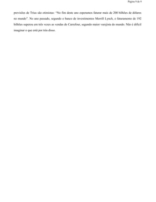 Página 9 de 9
previsões de Trius são otimistas: “No fim deste ano esperamos faturar mais de 200 bilhões de dólares
no mundo”. No ano passado, segundo o banco de investimentos Merrill Lynch, o faturamento de 192
bilhões superou em três vezes as vendas do Carrefour, segundo maior varejista do mundo. Não é difícil
imaginar o que está por trás disso.
 