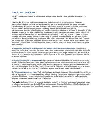 TEMA: VITÓRIA DEMORADA

Texto: “Dali expulsou Calebe os três filhos de Anaque: Sesai, Aimã e Talmai, gerados de Anaque” (Js
15.14).

Introdução: A tribo de Judá conseguiu expulsar de Hebrom os três filhos de Anaque. Eles eram
descendentes daqueles gigantes que assustaram dez dos doze espias enviados por Moisés a Canaã –
“Também vimos ali gigantes (os filhos de Anaque são descendentes de gigantes), e éramos, aos nossos
próprios olhos, como gafanhotos e assim também o éramos aos seus olhos” (Nm 13.33).
Mas os mesmos filhos de Judá não puderam, ou não conseguiram expulsar os jebuseus de Jerusalém – “Não
puderam, porém, os filhos de Judá expulsar os jebuseus que habitavam em Jerusalém; assim, habitam os
jebuseus com os filhos de Judá em Jerusalém até ao dia de hoje” (Js 15.63). Foram obrigados a conviver
com eles até que os homens de Davi os derrotaram – “Disseram os moradores de Jebus a Davi: Tu não
entrarás aqui. Porém Davi tomou a fortaleza de Sião; esta é a Cidade de Davi. Porque disse Davi: Qualquer
que primeiro ferir os jebuseus será chefe e comandante. Então, Joabe, filho de Zeruia, subiu primeiro e foi
feito chefe” (I Cr 11.4-9). Entre o fracasso e a vitória, houve um espaço de tempo muito grande, de quase
quatro séculos.

1 - O mesmo pode estar acontecendo com muitos filhos de Deus hoje em dia. Eles vencem o
pecado de modo geral, caminham das trevas para a luz e experimentam vitórias admiráveis. Mas ainda não
conseguiram vencer certos defeitos de caráter, certos pecados, certos vícios. Estes podem ser: a inveja, a
mentira, a ira, a ganância e outros males. A vitória é parcial, e não total. É mais no sentido geral e menos
no sentido particular.

2 - Em Corinto vemos crentes carnais. Eles creram na pregação do Evangelho, converteram-se, eram
templos do Espírito Santo, mas conservavam comportamentos que satisfaziam aos desejos da carne, e não
do espírito – “Na verdade, irmãos, eu não pude falar com vocês como costumo fazer com as pessoas que
têm o Espírito de Deus. Tive de falar com vocês como se vocês fossem pessoas do mundo, como se fossem
crianças na fé cristã” (I Co 3.1 NTLH). Expulsaram alguma coisa de suas vidas, mas não tudo.

3 - Talvez este seja o seu caso. Você está habituado a atitudes, pequenos vícios e pecadinhos , enfim em
práticas que mesmo escondidas desagradam a Deus. Mas hoje Ele te chama para um concerto e uma vitória
completa. Identifique e procure derrotar os jebuseus que ainda habitam com você. Se você expulsou os
gigantes, também vai conseguir expulsar os jebuseus.

Conclusão: Reflita um pouco. Se lembre dos gigantes que você já derrotou em sua vida? Agora veja quais
os jebuseus que precisam ser destruídos? Ore agora e peça a Deus que te fortaleza e te dê estratégias de
vitória. Tome posse desta nova situação em sua vida e viva um novo tempo.
 