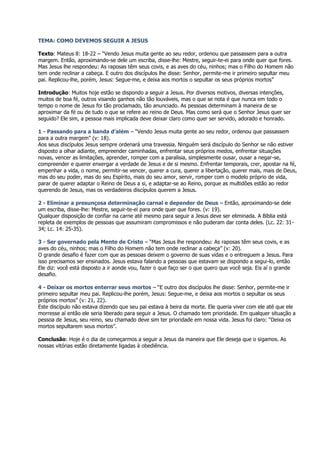 TEMA: COMO DEVEMOS SEGUIR A JESUS

Texto: Mateus 8: 18-22 – “Vendo Jesus muita gente ao seu redor, ordenou que passassem para a outra
margem. Então, aproximando-se dele um escriba, disse-lhe: Mestre, seguir-te-ei para onde quer que fores.
Mas Jesus lhe respondeu: As raposas têm seus covis, e as aves do céu, ninhos; mas o Filho do Homem não
tem onde reclinar a cabeça. E outro dos discípulos lhe disse: Senhor, permite-me ir primeiro sepultar meu
pai. Replicou-lhe, porém, Jesus: Segue-me, e deixa aos mortos o sepultar os seus próprios mortos”

Introdução: Muitos hoje estão se dispondo a seguir a Jesus. Por diversos motivos, diversas intenções,
muitos de boa fé, outros visando ganhos não tão louváveis, mas o que se nota é que nunca em todo o
tempo o nome de Jesus foi tão proclamado, tão anunciado. As pessoas determinam à maneira de se
aproximar da fé ou de tudo o que se refere ao reino de Deus. Mas como será que o Senhor Jesus quer ser
seguido? Ele sim, a pessoa mais implicada deve deixar claro como quer ser servido, adorado e honrado.

1 - Passando para a banda d’além – “Vendo Jesus muita gente ao seu redor, ordenou que passassem
para a outra margem” (v: 18).
Aos seus discípulos Jesus sempre ordenará uma travessia. Ninguém será discípulo do Senhor se não estiver
disposto a olhar adiante, empreender caminhadas, enfrentar seus próprios medos, enfrentar situações
novas, vencer as limitações, aprender, romper com a paralisia, simplesmente ousar, ousar a negar-se,
compreender e querer enxergar a verdade de Jesus e de si mesmo. Enfrentar temporais, crer, apostar na fé,
empenhar a vida, o nome, permitir-se vencer, querer a cura, querer a libertação, querer mais, mais de Deus,
mas do seu poder, mas do seu Espírito, mais do seu amor, servir, romper com o modelo próprio de vida,
parar de querer adaptar o Reino de Deus a si, e adaptar-se ao Reino, porque as multidões estão ao redor
querendo de Jesus, mas os verdadeiros discípulos querem a Jesus.

2 - Eliminar a presunçosa determinação carnal e depender de Deus – Então, aproximando-se dele
um escriba, disse-lhe: Mestre, seguir-te-ei para onde quer que fores. (v: 19).
Qualquer disposição de confiar na carne até mesmo para seguir a Jesus deve ser eliminada. A Bíblia está
repleta de exemplos de pessoas que assumiram compromissos e não puderam dar conta deles. (Lc. 22: 31-
34; Lc. 14: 25-35).

3 - Ser governado pela Mente de Cristo – “Mas Jesus lhe respondeu: As raposas têm seus covis, e as
aves do céu, ninhos; mas o Filho do Homem não tem onde reclinar a cabeça” (v: 20).
O grande desafio é fazer com que as pessoas deixem o governo de suas vidas e o entreguem a Jesus. Para
isso precisamos ser ensinados. Jesus estava falando a pessoas que estavam se dispondo a segui-lo, então
Ele diz: você está disposto a ir aonde vou, fazer o que faço ser o que quero que você seja. Eis aí o grande
desafio.

4 - Deixar os mortos enterrar seus mortos – “E outro dos discípulos lhe disse: Senhor, permite-me ir
primeiro sepultar meu pai. Replicou-lhe porém, Jesus: Segue-me, e deixa aos mortos o sepultar os seus
próprios mortos” (v: 21, 22).
Este discípulo não estava dizendo que seu pai estava à beira da morte. Ele queria viver com ele até que ele
morresse aí então ele seria liberado para seguir a Jesus. O chamado tem prioridade. Em qualquer situação a
pessoa de Jesus, seu reino, seu chamado deve sim ter prioridade em nossa vida. Jesus foi claro: “Deixa os
mortos sepultarem seus mortos”.

Conclusão: Hoje é o dia de começarmos a seguir a Jesus da maneira que Ele deseja que o sigamos. As
nossas vitórias estão diretamente ligadas à obediência.
 