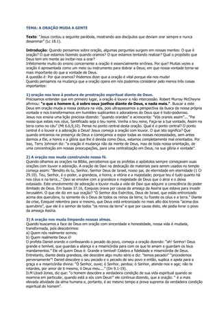 TEMA: A ORAÇÃO MUDA A GENTE

Texto: “Jesus contou a seguinte parábola, mostrando aos discípulos que deviam orar sempre e nunca
desanimar” (Lc 18.1).

Introdução: Quando pensamos sobre oração, algumas perguntas surgem em nossas mentes: O que é
oração? O que estamos fazendo quando oramos? O que estamos tentando realizar? Qual o propósito que
Deus tem em mente ao incitar-nos a orar?
Infelizmente muito do ensino concernente a oração é essencialmente errônea. Por que? Muitas vezes a
oração é apresentada como um meio ou instrumento para dobrar a Deus; em que nossa vontade torna-se
mais importante do que a vontade de Deus.
A questão é: Por que oramos? Podemos dizer que a oração é vital porque ela nos muda!
Quando pensamos na mudança que a oração opera em nós podemos considerar pelo menos três coisas
importantes:

1) oração nos leva à postura de prostração espiritual diante de Deus.
Precisamos entender que em primeiro lugar, a oração é louvor e não intercessão. Robert Murray McCheyne
afirmou: “o que o homem é, é sobre seus joelhos diante de Deus, e nada mais.”. Buscar a este
Deus em oração muda a nossa postura na vida, pois ultrapassamos a perspectiva da busca da nossa própria
vontade e nos transformamos em humildes suplicantes e adoradores do Deus que é todo-poderoso.
Jesus nos ensina uma lição preciosa dizendo: “quando orardes” e acrescenta: “Vós orareis assim”... “Pai
nosso que estais nos céus, Santificado seja o teu nome. Venha o teu reino, Faça-se a tua vontade, Assim na
terra como no céu” (Mt 6.6,9,10). Pense no ponto central desta oração. Qual é o ponto central? O ponto
central é o louvor e a adoração a Deus! Jesus começa a oração com louvor. O que isto significa? Que
quando entramos na presença de Deus e começamos a expor todas as nossas necessidades, sem antes
darmos a Ele, a honra e a glória que lhe é devida como Deus, estamos completamente mal orientados. Por
isso, Terry Johnson diz: “a oração é mudança não da mente de Deus, mas de toda nossa orientação, de
uma concentração em nossas preocupações, para uma centralização em Deus, na sua glória e vontade”.

2) A oração nos muda construindo nossa fé.
Quando olhamos as orações na Bíblia, percebemos que os profetas e apóstolos sempre começavam suas
orações com louvor e adoração. A oração de Davi na dedicação de materiais para serem usados no templo
começa assim: “Bendito és tu, Senhor, Senhor Deus de Israel, nosso pai, de eternidade em eternidade (1 Cr
29.10). Teu, Senhor, é o poder, a grandeza, a honra, a vitória e a majestade; porque teu é tudo quanto há
nos céus e na terra...” Davi se envolve com a grandeza e majestade de Deus que o atrai e o deixa
extasiado. Este envolvimento de adoração e louvor muda a vida de Davi que adquire a consciência do poder
ilimitado de Deus. Em Isaias 37.16, Ezequias orava por causa da ameaça da Assíria que estava para invadir
Jerusalém. O que ele diz em sua oração? “Ó Senhor dos Exércitos, Deus de Israel, que estás entronizado
acima dos querubins, tu somente és o Deus de todos os reinos da terra; tu fizeste os céus e a terra.” Diante
da crise, Ezequiel relembra para si mesmo, que Deus está entronizado no mais alto dos tronos “acima dos
querubins”, que ele é o senhor de todos “os reinos da terra” e que por causa disto, ele podia livrar o povo
da ameaça Assíria.

3) A oração nos muda limpando nossas almas.
Quando buscamos a face de Deus em oração com sinceridade e honestidade, nossa vida é mudada,
transformada, pois descobrimos:
a) Quem nós realmente somos;
b) Quem realmente Deus é!
O profeta Daniel orando e confessando o pecado do povo, começa a oração dizendo: “ah! Senhor! Deus
grande e temível, que guardas a aliança e a misericórdia para com os que te amam e guardam os teus
mandamentos.” Ele vê quem Deus é: Grande e temível! Celebra a fidelidade e misericórdia de Deus.
Entretanto, diante desta grandeza, ele descobre algo muito sério e diz: “temos pecado!” “procedemos
perversamente”! Daniel descobre o seu pecado e o pecado de seu povo e então, suplica e apela para a
graça e a misericórdia divina: “Ó Senhor, ouve; ó Senhor, perdoa; ó Senhor, atende-nos e age; não te
retardes, por amor de ti mesmo, ó Deus meu....” (Dn 9.1-19).
D.M Lloyd-Jones, diz que: “o homem descobre a verdadeira condição de sua vida espiritual quando se
examina em particular, quando está a sós com Deus!” ele continua dizendo, que a oração: “ é a mais
elevada atividade da alma humana e, portanto, é ao mesmo tempo a prova suprema da verdadeira condição
espiritual do homem”.
 