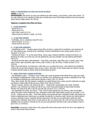 TEMA: A TRAJETÓRIA DA VIDA DO FILHO DE DEUS
TEXTO: (1 Pe 2.9).
INTRODUÇÃO: Nós somos um povo que sabemos de onde viemos, o que somos, e para onde vamos. “Tu
me viste antes de eu ter nascido. Os dias que me deste para viver foram todos escritos no teu livro quando
ainda nenhum deles existia” (Sl 139.16).

Vejamos a trajetória dos filhos de Deus:

1 - O QUE ÉRAMOS?
- Mortos (Ef 2.1).
- Filhos da (Ef 2.3)
- Sem Cristo e sem (Ef 2.12)
- Filhos do pai da mentira, o diabo (Jo 8.44)

2 – O QUE NÓS SOMOS
- Vivificados, isto é, recebemos vida (Ef 2.4,5).
- Filhos de Deus (1 Jo 3.1 ).
- Somos eternos (Jo 5.24).

3 – O QUE NÓS SEREMOS
- Semelhantes a ELE – “Amados, agora somos filhos de Deus, e ainda não é manifesto o que havemos de
ser. Mas sabemos que, quando ele se manifestar, seremos semelhantes a ele; porque assim como é o
veremos” (1 Jo 3.2).
- Herdeiros de Deus – “E, se nós somos filhos, somos, logo, herdeiros também, herdeiros de Deus e co-
herdeiros de Cristo; se é certo que com ele padecemos, para que também com ele sejamos glorificados”
(Rm 8.17).
- Herdeiros de toda glória, toda plenitude – “seja Paulo, seja Apolo, seja Cefas, seja o mundo, seja a vida,
seja a morte, seja o presente, seja o futuro, tudo é vosso, e vós, de Cristo, e Cristo, de Deus” (1 Co
3.22,23).
“Mas, como está escrito: As coisas que o olho não viu, e o ouvido não ouviu, e não subiram ao coração do
homem são as que Deus preparou para os que o amam. Mas Deus no-las revelou pelo seu Espírito; porque
o Espírito penetra todas as coisas, ainda as profundezas de Deus”.

4 – QUAL DEVE SER A NOSSA POSTURA
- Ser dedicados a Deus – “Portanto, meus irmãos, por causa da grande misericórdia divina, peço que vocês
se ofereçam completamente a Deus como um sacrifício vivo, dedicado ao seu serviço e agradável a ele. Esta
é a verdadeira adoração que vocês devem oferecer a Deus” (Rm 12.1 NTLH)
“Deus não é injusto. Ele não esquece o trabalho que vocês fizeram nem o amor que lhe mostraram na ajuda
que deram e ainda estão dando aos seus irmãos na fé” (Hb 6.10 NTLH).
- Buscar e pensar, sempre, nas coisas lá do alto – “ Vocês foram ressuscitados com Cristo. Portanto,
ponham o seu interesse nas coisas que são do céu, onde Cristo está sentado ao lado direito de Deus.
Pensem nas coisas lá do alto e não nas que são aqui da terra” (Cl 3.1,2 NTLH).
- Ser separados do mundo, ser santos – “mas, como é santo aquele que vos chamou, sede vós também
santos em toda a vossa maneira de viver, porquanto escrito está: Sede santos, porque eu sou santo” (1 Pe
15,16). - Esperar por sua volta – “Pois Deus revelou a sua graça para dar a salvação a todos. Essa graça nos
ensina a abandonarmos a descrença e as paixões mundanas e a vivermos neste mundo uma vida prudente,
correta e dedicada a Deus, enquanto ficamos esperando o dia feliz em que aparecerá a glória do nosso
grande Deus e Salvador Jesus Cristo. Foi ele quem se deu a si mesmo por nós, a fim de nos livrar de toda
maldade e de nos purificar, fazendo de nós um povo que pertence somente a ele e que se dedica a fazer o
bem” (Tt 2.11-14 NTLH).

Conclusão: Louvamos o nosso Deus e Pai, porque Ele enviou Jesus para morrer por nós e nos resgatar da
morte e hoje somos filhos de Deus.
 