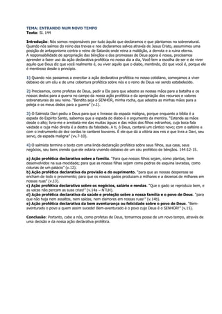 TEMA: ENTRANDO NUM NOVO TEMPO
Texto: Sl. 144

Introdução: Nós somos responsáveis por tudo àquilo que declaramos e que plantamos no sobrenatural.
Quando nós saímos do reino das trevas e nos declaramos salvos através de Jesus Cristo, assumimos uma
posição de antagonismo contra o reino de Satanás onde reina a maldição, a derrota e a ruína eterna.
A responsabilidade de apropriação das bênçãos e das promessas de Deus agora é nossa, precisamos
aprender a fazer uso da ação declarativa profética no nosso dia a dia, Você tem a escolha de ser e de viver
aquilo que Deus diz que você realmente é, ou viver aquilo que o diabo, mentindo, diz que você é, porque ele
é mentiroso desde o princípio.

1) Quando nós passamos a exercitar a ação declarativa profética no nosso cotidiano, começamos a viver
debaixo de um céu e de uma cobertura profética sobre nós e o reino de Deus vai sendo estabelecido.

2) Precisamos, como profetas de Deus, pedir a Ele para que adestre as nossas mãos para a batalha e os
nossos dedos para a guerra no campo da nossa ação profética e da apropriação dos recursos e valores
sobrenaturais do seu reino. “Bendito seja o SENHOR, minha rocha, que adestra as minhas mãos para a
peleja e os meus dedos para a guerra” (v.1).

3) O Salmista Davi pediu a Deus para que o livrasse da espada maligna, porque enquanto a bíblia é a
espada do Espírito Santo, sabemos que a espada do diabo é o argumento da mentira. “Estende as mãos
desde o alto; livra-me e arrebata-me das muitas águas e das mãos dos filhos estranhos, cuja boca fala
vaidade e cuja mão direita é a destra da falsidade. A ti, ó Deus, cantarei um cântico novo; com o saltério e
com o instrumento de dez cordas te cantarei louvores. É ele que dá a vitória aos reis e que livra a Davi, seu
servo, da espada maligna” (vv.7-10).

4) O salmista termina o texto com uma linda declaração profética sobre seus filhos, sua casa, seus
negócios, seu bens crendo que ele estaria vivendo debaixo de um céu profético de bênçãos. 144:12-15.

a) Ação profética declarativa sobre a família. “Para que nossos filhos sejam, como plantas, bem
desenvolvidos na sua mocidade; para que as nossas filhas sejam como pedras de esquina lavradas, como
colunas de um palácio” (v.12).
b) Ação profética declarativa da provisão e do suprimento. “para que as nossas despensas se
encham de todo o provimento; para que os nossos gados produzam a milhares e a dezenas de milhares em
nossas ruas” (v.13).
c) Ação profética declarativa sobre os negócios, salário e rendas. “Que o gado se reproduza bem, e
as vacas não percam as suas crias!” (v.14a – NTLH).
d) Ação profética declarativa da saúde e proteção sobre a nossa família e o povo de Deus. “para
que não haja nem assaltos, nem saídas, nem clamores em nossas ruas!” (v.14b).
e) Ação profética declarativa da bem aventurança ou felicidade sobre o povo de Deus. “Bem-
aventurado o povo a quem assim sucede! Bem-aventurado é o povo cujo Deus é o SENHOR!” (v.15).

Conclusão: Portanto, cabe a nós, como profetas de Deus, tomarmos posse de um novo tempo, através de
uma decisão e da nossa ação declarativa profética.
 