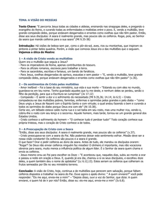 TEMA: A VISÃO DO MESSIAS

Texto Chave: “E percorria Jesus todas as cidades e aldeias, ensinando nas sinagogas deles, e pregando o
evangelho do Reino, e curando todas as enfermidades e moléstias entre o povo. E, vendo a multidão, teve
grande compaixão deles, porque andavam desgarrados e errantes como ovelhas que não têm pastor. Então,
disse aos seus discípulos: A seara é realmente grande, mas poucos são os ceifeiros. Rogai, pois, ao Senhor
da seara que mande ceifeiros para a sua seara” (Mt 9.35-38)

Introdução: Há visões de beleza sem par, como o pôr-do-sol, aves, rios ou montanhas, que inspiram os
pintores a pintar belos quadros. Porém, a visão que comovia Jesus era a das multidões que o seguiam.
Vejamos a ótica do Mestre:

1 – A visão de Cristo vendo as multidões
Quem era a multidão que seguia a Jesus?
- Para os imperadores de Roma, apenas contribuintes do tesouro.
- Para os oficiais romanos, escravos para trabalhar a terra.
- Para os sacerdotes, escribas e fariseus, um bando de fanáticos.
- Para Jesus, ovelhas desgarradas do aprisco, exaustas e sem pastor – “E, vendo a multidão, teve grande
compaixão deles, porque andavam desgarrados e errantes como ovelhas que não têm pastor” (v.36).

2 – Os sentimentos de Cristo pelas multidões
- Amor inefável – Foi a base do seu ministério, sua vida e sua morte – “Estando eu com eles no mundo,
guardava-os em teu nome. Tenho guardado aqueles que tu me deste, e nenhum deles se perdeu, senão o
filho da perdição, para que a Escritura se cumprisse” (Jo 17.12)
- Compaixão – É sentir a dor e o sofrimento do necessitado (Mt 9.35,36; 14.14; Jo 6.5) – Cristo
compadeceu-se das multidões pobres, famintas, enfermas e oprimidas pelos grandes e pelo diabo – “como
Deus ungiu a Jesus de Nazaré com o Espírito Santo e com virtude; o qual andou fazendo o bem e curando a
todos os oprimidos do diabo porque Deus era com ele” (At 10.38).
Certa vez, um bêbado estava caído numa rua e o sol batia em seu rosto, mas uma mulher rica, vendo-o,
cobriu-lhe o rosto com seu lenço e o socorreu. Aquele homem, mais tarde, tornou-se um grande general dos
Estados Unidos.
- Cristo conhece o sofrimento do homem – “O conhecer tudo é perdoar tudo!” Todo coração conhece sua
própria tristeza, mas o coração de Cristo conhece a de todos.

3 – A Preocupação de Cristo com a Seara
“Então, disse aos seus discípulos: A seara é realmente grande, mas poucos são os ceifeiros” (v.37).
- Cristo preocupava-se com a seara do Pai. Não podemos deixar este sentimento esfriar. Missão deve ser a
nossa visão constante! Os ceifeiros são poucos e a seara é grande.
O que fazer? Orar e pedir ceifeiros ao dono da seara. Antes de tudo, ele mandou os discípulos orarem:
“Rogai”! Se Deus não enviar ceifeiros ninguém faz missões! O dinheiro é importante, mas não vocaciona
obreiros para seara, muito menos a influência política de algum líder. É o Senhor da seara quem chama e
envia os ceifeiros.
- Jesus mesmo orou ao Pai para escolher os Doze – “E aconteceu que, naqueles dias, subiu ao monte a orar
e passou a noite em oração a Deus. E, quando já era dia, chamou a si os seus discípulos, e escolheu doze
deles, a quem também deu o nome de apóstolos” (Lc 6.12,13). Estes seriam os ceifeiros que colheriam os
frutos semeados por Ele no seu ministério terreno.

Conclusão: A visão de Cristo, hoje, continua a de multidões que perecem sem salvação, porque faltam
ceifeiros dispostos a trabalhar na seara do Pai. Ouve agora o apelo divino: “ A quem enviarei?” você pode
responder: “Eis me aqui, envia-me a mim!” – “Depois disso, ouvi a voz do Senhor, que dizia: A quem
enviarei, e quem há de ir por nós? Então, disse eu: eis-me aqui, envia-me a mim” (Is 6.8).
 