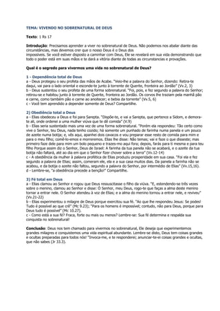 TEMA: VIVENDO NO SOBRENATURAL DE DEUS

Texto: 1 Rs 17

Introdução: Precisamos aprender a viver no sobrenatural de Deus. Não podemos nos abalar diante das
circunstâncias, mas devemos crer que o nosso Deus é o Deus dos
impossíveis. Se você estiver disposto a caminhar com Deus, Ele se revelará em sua vida demonstrando que
todo o poder está em suas mãos e te dará a vitória diante de todas as circunstancias e provações.

Qual é o segredo para vivermos uma vida no sobrenatural de Deus?

1 - Dependência total de Deus
a - Deus protegeu o seu profeta das mãos de Acabe. “Veio-lhe a palavra do Senhor, dizendo: Retira-te
daqui, vai para o lado oriental e esconde-te junto à torrente de Querite, fronteira ao Jordão” (Vv.2, 3)
b - Deus sustentou o seu profeta de uma forma sobrenatural. “Foi, pois, e fez segundo a palavra do Senhor;
retirou-se e habitou junto à torrente de Querite, fronteira ao Jordão. Os corvos lhe traziam pela manhã pão
e carne, como também pão e carne ao anoitecer; e bebia da torrente” (Vv.5, 6)
c - Você tem aprendido a depender somente de Deus? Compartilhe.

2) Obediência total a Deus
a - Elias obedeceu a Deus e foi para Sarepta. “Dispõe-te, e vai a Sarepta, que pertence a Sidom, e demora-
te ali, onde ordenei a uma mulher viúva que te dê comida” (V.9)
b - Elias seria sustentado mais uma vez de uma forma sobrenatural. “Porém ela respondeu: Tão certo como
vive o Senhor, teu Deus, nada tenho cozido; há somente um punhado de farinha numa panela e um pouco
de azeite numa botija; e, vês aqui, apanhei dois cavacos e vou preparar esse resto de comida para mim e
para o meu filho; comê-lo-emos e morreremos. Elias lhe disse: Não temas; vai e faze o que disseste; mas
primeiro faze dele para mim um bolo pequeno e trazes-mo aqui fora; depois, farás para ti mesma e para teu
filho Porque assim diz o Senhor, Deus de Israel: A farinha da tua panela não se acabará, e o azeite da tua
botija não faltará, até ao dia em que o Senhor fizer chover sobre a terra” (Vv.12-14)
c - A obediência da mulher à palavra profética de Elias produziu prosperidade em sua casa. “Foi ela e fez
segundo a palavra de Elias; assim, comeram ele, ela e a sua casa muitos dias. Da panela a farinha não se
acabou, e da botija o azeite não faltou, segundo a palavra do Senhor, por intermédio de Elias” (Vv.15,16).
d - Lembre-se, "a obediência precede a benção!" Compartilhe.

3) Fé total em Deus
a - Elias clamou ao Senhor e rogou que Deus ressuscitasse o filho da viúva. “E, estendendo-se três vezes
sobre o menino, clamou ao Senhor e disse: Ó Senhor, meu Deus, rogo-te que faças a alma deste menino
tornar a entrar nele. O Senhor atendeu à voz de Elias; e a alma do menino tornou a entrar nele, e reviveu”
(Vv.21-22)
b - Elias experimentou o milagre de Deus porque exercitou sua fé. “Ao que lhe respondeu Jesus: Se podes!
Tudo é possível ao que crê” (Mc 9.23); “Para os homens é impossível; contudo, não para Deus, porque para
Deus tudo é possível” (Mc 10.27).
c - Como está a sua fé? Fraca, forte ou mais ou menos? Lembre-se: Sua fé determina e respalda sua
conquista no sobrenatural!

Conclusão: Deus nos tem chamado para vivermos no sobrenatural, Ele deseja que experimentemos
grandes milagres e conquistemos uma vida espiritual abundante. Lembre-se disto, Deus tem coisas grandes
e ocultas preparadas para todos nós! “Invoca-me, e te responderei; anunciar-te-ei coisas grandes e ocultas,
que não sabes (Jr 33.3).
 