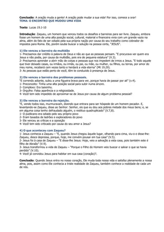 Conclusão: A oração muda a gente! A oração pode mudar a sua vida! Por isso, comece a orar!
TEMA: O ENCONTRO QUE MUDOU UMA VIDA

Texto: Lucas 19.1-10

Introdução: Zaqueu, um homem que venceu todos os desafios e barreiras para ser livre. Zaqueu, embora
fosse um homem de uma alta posição social, cultural, material e financeira vivia com um grande vazio na
alma, além do fato de ser odiado pela sua própria nação por causa do seu trabalho como cobrador de
impostos para Roma. Ele, porém soube buscar a solução na pessoa certa, “JESUS”.

1) Ele venceu a barreira da multidão
1- Precisamos dar crédito à palavra de Deus e não ao que as pessoas pensam. “E procurava ver quem era
Jesus e não podia, por causa da multidão, pois era de pequena estatura” (V.3).
2- Precisamos aprender a abrir mão de coisas e pessoas que nos impedem de irmos a Jesus. “E todo aquele
que tiver deixado casas, ou irmãos, ou irmãs, ou pai, ou mãe, ou mulher, ou filhos, ou terras, por amor do
meu nome, receberá cem vezes tanto e herdará a vida eterna” (Mt 19.29).
3- As pessoas que estão perto de você, têm te conduzido à presença de Jesus.

2) Ele venceu a barreira dos problemas pessoais.
“E correndo adiante, subiu a uma figueira brava para ver, porque havia de passar por ali” (v.4).
1- Preconceito: Tinha uma alta posição social para subir numa árvore.
2- Complexo: Era baixinho.
3- Orgulho: Falsa aparência e a religiosidade.
4- Você tem sido impedido de aproximar-se de Jesus por causa de algum problema pessoal?

3) Ele venceu a barreira da rejeição.
“E, vendo todos isso, murmuravam, dizendo que entrara para ser hóspede de um homem pecador. E,
levantando-se Zaqueu, disse ao Senhor: Senhor, eis que eu dou aos pobres metade dos meus bens; e, se
em alguma coisa tenho defraudado alguém, o restituo quadruplicado” (V.7,8).
1- O publicano era odiado pelo seu próprio povo
2- Eram taxados de ladrões e exploradores do povo
3- Ele venceu as críticas e a oposição
4- Você tem sido criticado por causa do seu amor a Jesus?

4) O que aconteceu com Zaqueu?
1- Jesus conhecia a Zaqueu – “E, quando Jesus chegou àquele lugar, olhando para cima, viu-o e disse-lhe:
Zaqueu, desce depressa, porque, hoje, me convém pousar em tua casa” (V.5).
2- Jesus foi à casa de Zaqueu – “E disse-lhe Jesus: Hoje, veio a salvação a esta casa, pois também este é
filho de Abraão” (V.9).
3- Jesus transformou a vida de Zaqueu – “Porque o Filho do Homem veio buscar e salvar o que se havia
perdido” (V.10).
4- Você já convidou Jesus para habitar em sua casa (coração)?.

Conclusão: Quando Jesus entra no nosso coração, Ele muda toda nossa vida e satisfaz plenamente a nossa
alma, pois, assim como Ele conhecia a triste realidade de Zaqueu, também conhece a realidade de cada um
de nós.
 