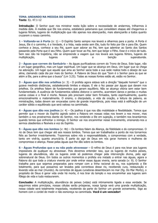TEMA: ANDANDO NA MEDIDA DO SENHOR
Texto: Ez. 47.1-12

Introdução: O Senhor quer nos ministrar nesta lição sobre a necessidade de andarmos, trilharmos à
medida dele. À medida que Ele nos ensina, estabelece patamares que consolidam etapas até chegarmos a
lugares férteis, lugares de multiplicação que não apenas nos abençoarão, mais abençoarão a todos quanto
cruzarem o nosso caminho.

1 - Voltando-se à Porta (v: 1) – O Espírito Santo sempre nos levará a olharmos para a porta. A Porta é
Jesus, Ele é o caminho, é a Verdade, é a Vida, nada existe sem Ele, tudo foi feito por Ele e para Ele. Quem
conhece a Jesus, conhece a seu Pai, quem quer adorar ao Pai, tem que adentrar ao Santo dos Santos
passando pela Porta que é seu Filho. Quem quer tocar ao Pai, tem que beijar o Filho. Esse é o início de tudo.
Sem isso não há trajetória, não se empreende a viagem que nos levará aos lugares férteis, lugares de
multiplicação,           lugares            onde             a            benção               superabunda.

2 - Águas que correm do Santuário – As águas purificadoras correm do Trono de Deus. Este lugar, não
é um lugar geográfico, mas um lugar espiritual. Um lugar que se alcança em Deus. Um lugar que se chega
na adoração. Um lugar que aquele que ama ao Senhor sacia toda a sua sede realiza todo o desejo de sua
alma, clamando cada dia por mais do Senhor. A Palavra de Deus diz que “bom é o Senhor para os que se
atém a Ele, para a alma que o busca” (Lm 3.25). Todas as nossas fontes estão ali, estão no Senhor.

3 - Águas que dão nos artelhos (v: 3) - O profeta agora estava sob a direção “daquele homem” que o
guiava medindo distâncias, estabelecendo limites e etapas. E ele o fez passar por águas que davam nos
artelhos. Os artelhos falam de fundamentos que geram equilíbrio. Não se alcança vitória sem estar bem
fundamentado. A ausência de fundamentos sólidos distorce o caminho, acarretam danos e perdas e muitas
outras coisas e o final é morte. Nossos pés precisam estar bem firmados, tanto espiritualmente, quanto
emocionalmente e materialmente. O ensino, o discipulado, a vida de oração, a leitura da palavra, as
ministrações, todas devem ser encaradas como de grande importância, pois nisso está à edificação de um
caráter sólido e equilibrado que será valioso na caminhada.

4 - Águas que dão nos joelhos (v: 4) – Os joelhos é que nos dão mobilidade e flexibilidade. Temos que
permitir que o mover do Espírito agindo sobre a Palavra em nossas vidas nos levem a nos mover, mas
também a nos prostrarmos diante do Senhor, nos rendendo a Ele em sujeição, e também nos levantarmos
quando temos que enfrentar o inimigo. O Senhor vai nos encaminhar nesse treinamento, ensinando-nos a
sermos obedientes e flexíveis a voz do Espírito.

5 - Águas que dão nos lombos (v: 4b) – Os lombos falam da Aliança, da fidelidade e do compromisso. O
rio de Deus tem que chegar até aos nossos lombos. Temos que ser trabalhados a ponto de nos tornarmos
fiéis ao Senhor irrestritamente. Trazermos sobre nós a responsabilidade, o compromisso com a verdade,
tanto em vivê-la, quanto anunciá-la. É parte do agir de Deus em nós gerar homens e mulheres de
compromisso e aliança. Passe pelas águas que lhe dão sobre os lombos.

6 - Águas Profundas que o eu não pode atravessar – O refino de Deus é para nos levar aos lugares
impossíveis de qualquer eu atravessar. Pois devemos entender isso, que os lugares de muitos peixes,
lugares de abundância, são os lugares onde só podemos chegar pela intervenção divina, pelo agir
sobrenatural de Deus. Em todos os outros momentos o profeta era instado a entrar nas águas, agora a
Palavra diz que toda a criatura vivente por onde entrar essas águas viveria, seria sarada (v: 9). O Senhor
trabalha para que sejamos preparados para romper com a linha racional do eu, nos sujeitando a Ele
totalmente, para que possamos ser levados pela correnteza desse rio, recebendo cura, restauração e
levando vida ao mar (mundo). As correntes de águas curadoras desembocam no mar (fig. Do Mar Morto), o
propósito de Deus é gerar vida onde há morte, é nos tirar do templo e nos encaminhar aos lugares sem
fôlego de vida e tudo restaurarem.

Conclusão: A multiplicação, abundância de peixes (vidas) está intimamente ligada a essa verdade. Se
seguirmos estes princípios, nossas células serão prósperas, nossa Igreja verá uma grande multiplicação,
nossa cidade será totalmente impactada, recebendo da parte do Senhor um grande avivamento. Siga ao
homem com o cordel de medir e não esmoreça na caminhada. Você é um vencedor!
 