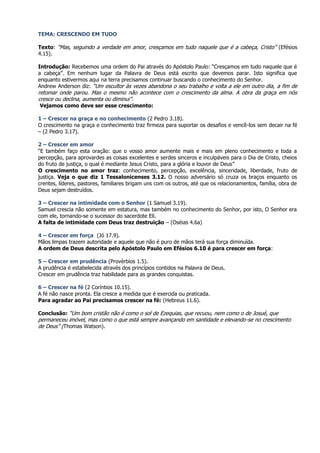 TEMA: CRESCENDO EM TUDO

Texto: “Mas, seguindo a verdade em amor, cresçamos em tudo naquele que é a cabeça, Cristo” (Efésios
4.15).

Introdução: Recebemos uma ordem do Pai através do Apóstolo Paulo: “Cresçamos em tudo naquele que é
a cabeça”. Em nenhum lugar da Palavra de Deus está escrito que devemos parar. Isto significa que
enquanto estivermos aqui na terra precisamos continuar buscando o conhecimento do Senhor.
Andrew Anderson diz: “Um escultor às vezes abandona o seu trabalho e volta a ele em outro dia, a fim de
retomar onde parou. Mas o mesmo não acontece com o crescimento da alma. A obra da graça em nós
cresce ou declina, aumenta ou diminui”.
Vejamos como deve ser esse crescimento:

1 – Crescer na graça e no conhecimento (2 Pedro 3.18).
O crescimento na graça e conhecimento traz firmeza para suportar os desafios e vencê-los sem decair na fé
– (2 Pedro 3.17).

2 – Crescer em amor
“E também faço esta oração: que o vosso amor aumente mais e mais em pleno conhecimento e toda a
percepção, para aprovardes as coisas excelentes e serdes sinceros e inculpáveis para o Dia de Cristo, cheios
do fruto de justiça, o qual é mediante Jesus Cristo, para a glória e louvor de Deus”
O crescimento no amor traz: conhecimento, percepção, excelência, sinceridade, liberdade, fruto de
justiça. Veja o que diz 1 Tessalonicenses 3.12. O nosso adversário só cruza os braços enquanto os
crentes, líderes, pastores, familiares brigam uns com os outros, até que os relacionamentos, família, obra de
Deus sejam destruídos.

3 – Crescer na intimidade com o Senhor (1 Samuel 3.19).
Samuel crescia não somente em estatura, mas também no conhecimento do Senhor, por isto, O Senhor era
com ele, tornando-se o sucessor do sacerdote Eli.
A falta de intimidade com Deus traz destruição – (Oséias 4.6a)

4 – Crescer em força (Jó 17.9).
Mãos limpas trazem autoridade e aquele que não é puro de mãos terá sua força diminuída.
A ordem de Deus descrita pelo Apóstolo Paulo em Efésios 6.10 é para crescer em força:

5 – Crescer em prudência (Provérbios 1.5).
A prudência é estabelecida através dos princípios contidos na Palavra de Deus.
Crescer em prudência traz habilidade para as grandes conquistas.

6 – Crescer na fé (2 Coríntios 10.15).
A fé não nasce pronta. Ela cresce a medida que é exercida ou praticada.
Para agradar ao Pai precisamos crescer na fé: (Hebreus 11.6).

Conclusão: “Um bom cristão não é como o sol de Ezequias, que recuou, nem como o de Josué, que
permaneceu imóvel, mas como o que está sempre avançando em santidade e elevando-se no crescimento
de Deus” (Thomas Watson).
 