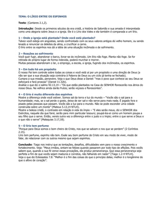 TEMA: O LÍRIO ENTRE OS ESPINHOS

Texto: (Cantares 2.1,2).

Introdução: Desde os primeiros séculos da era cristã, a história de Salomão e sua amada é interpretada
como uma alegoria sobre Jesus e a igreja. Ele é o Lírio dos Vales e ela também é comparada a um lírio.

1 – Onde a igreja está plantada? Onde você está plantado?
Talvez você esteja em angústias, sendo confrontado com os seus valores antigos do velho homem, ou sendo
levado a renunciar os deleites da alma, a crucificar a carne.
O lírio entre os espinhos nos dá a idéia de uma situação incômoda e de sofrimento.

2 – Reações ao sofrimento
Você quer fugir, abandonar o barco, livrar-se do incômodo. Um lírio não foge. Planta não foge. Se for
retirada do próprio lugar de forma indevida, poderá murchar e morrer.
Muitas pessoas abandonam o lar, o emprego, a escola, a igreja, fugindo dos incômodos, os espinhos.

3 – Em tudo há um propósito
O nosso Pai tem controle sobre todas as coisas e você está aí por um propósito e uma direção de Deus (a
não ser que a sua situação seja contrária à Palavra de Deus ou um ciclo já tenha se fechado).
Cumpra a sua missão, persevere. Veja o que Deus disse a Daniel: “mas o povo que conhece ao seu Deus se
esforçará e fará proezas” (Daniel 11.32b).
Analise o que diz o salmo 92.13,14 – “Os que estão plantados na Casa do SENHOR florescerão nos átrios do
nosso Deus. Na velhice ainda darão frutos; serão viçosos e florescentes”.

4 – O lírio é muito diferente dos espinhos
Mostre a diferença onde você estiver. Somos sal da terra e luz do mundo – “Vocês são o sal para a
humanidade; mas, se o sal perde o gosto, deixa de ser sal e não serve para mais nada. É jogado fora e
pisado pelas pessoas que passam. Vocês são a luz para o mundo. Não se pode esconder uma cidade
construída sobre um monte” (Mateus 5.13,14 NTLH).
Mostre a beleza cristã, o contraste em relação à vida do ímpio – “E eles serão meus, diz o SENHOR dos
Exércitos, naquele dia que farei, serão para mim particular tesouro; poupá-los-ei como um homem poupa a
seu filho que o serve. Então, vereis outra vez a diferença entre o justo e o ímpio; entre o que serve a Deus e
o que não o serve” (Malaquias 3.17,18).

5 – O lírio tem perfume
“Porque para Deus somos o bom cheiro de Cristo, nos que se salvam e nos que se perdem” (2 Coríntios
2.15).
Lírio tem perfume, espinho não tem. Exale seu bom perfume de Cristo em seu modo de viver, modo de
falar, de relacionar com os outros mesmo que sejam espinhos.

Conclusão: Tiago nos instrui que as tentações, desafios, dificuldades vem para o nosso crescimento e
fortalecimento. Veja: “Meus irmãos, sintam-se felizes quando passarem por todo tipo de aflições. Pois vocês
sabem que, quando a sua fé vence essas provações, ela produz perseverança. Que essa perseverança seja
perfeita a fim de que vocês sejam maduros e corretos, não falhando em nada!” (Tiago 1.2-4 NTLH).
Veja o que diz Eclesiastes 7.8: “Melhor é o fim das coisas do que o princípio delas; melhor é o longânime do
que o altivo de coração”.
 