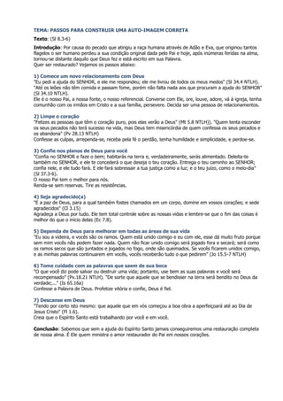 TEMA: PASSOS PARA CONSTRUIR UMA AUTO-IMAGEM CORRETA
Texto: (Sl 8.3-6)
Introdução: Por causa do pecado que atingiu a raça humana através de Adão e Eva, que originou tantos
flagelos o ser humano perdeu a sua condição original dada pelo Pai e hoje, após inúmeras feridas na alma,
tornou-se distante daquilo que Deus fez e está escrito em sua Palavra.
Quer ser restaurado? Vejamos os passos abaixo:

1) Comece um novo relacionamento com Deus
"Eu pedi a ajuda do SENHOR, e ele me respondeu; ele me livrou de todos os meus medos" (Sl 34.4 NTLH).
"Até os leões não têm comida e passam fome, porém não falta nada aos que procuram a ajuda do SENHOR"
(Sl 34.10 NTLH).
Ele é o nosso Pai, a nossa fonte, o nosso referencial. Converse com Ele, ore, louve, adore, vá à igreja, tenha
comunhão com os irmãos em Cristo e a sua família, persevere. Decida ser uma pessoa de relacionamentos.

2) Limpe o coração
"Felizes as pessoas que têm o coração puro, pois elas verão a Deus" (Mt 5.8 NTLH)). "Quem tenta esconder
os seus pecados não terá sucesso na vida, mas Deus tem misericórdia de quem confessa os seus pecados e
os abandona" (Pv 28.13 NTLH)
Confesse as culpas, arrependa-se, receba pela fé o perdão, tenha humildade e simplicidade, e perdoe-se.

3) Confie nos planos de Deus para você
"Confia no SENHOR e faze o bem; habitarás na terra e, verdadeiramente, serás alimentado. Deleita-te
também no SENHOR, e ele te concederá o que deseja o teu coração. Entrega o teu caminho ao SENHOR;
confia nele, e ele tudo fará. E ele fará sobressair a tua justiça como a luz; e o teu juízo, como o meio-dia"
(Sl 37.3-6).
O nosso Pai tem o melhor para nós.
Renda-se sem reservas. Tire as resistências.

4) Seja agradecido(a)
"E a paz de Deus, para a qual também fostes chamados em um corpo, domine em vossos corações; e sede
agradecidos" (Cl 3.15)
Agradeça a Deus por tudo. Ele tem total controle sobre as nossas vidas e lembre-se que o fim das coisas é
melhor do que o início delas (Ec 7.8).

5) Dependa de Deus para melhorar em todas as áreas de sua vida
"Eu sou a videira, e vocês são os ramos. Quem está unido comigo e eu com ele, esse dá muito fruto porque
sem mim vocês não podem fazer nada. Quem não ficar unido comigo será jogado fora e secará; será como
os ramos secos que são juntados e jogados no fogo, onde são queimados. Se vocês ficarem unidos comigo,
e as minhas palavras continuarem em vocês, vocês receberão tudo o que pedirem" (Jo 15.5-7 NTLH)

6) Tome cuidado com as palavras que saem de sua boca
"O que você diz pode salvar ou destruir uma vida; portanto, use bem as suas palavras e você será
recompensado" (Pv.18.21 NTLH). "De sorte que aquele que se bendisser na terra será bendito no Deus da
verdade;..." (Is 65.16a)
Confesse a Palavra de Deus. Profetize vitória e confie, Deus é fiel.

7) Descanse em Deus
"Tendo por certo isto mesmo: que aquele que em vós começou a boa obra a aperfeiçoará até ao Dia de
Jesus Cristo" (Fl 1.6).
Creia que o Espírito Santo está trabalhando por você e em você.

Conclusão: Sabemos que sem a ajuda do Espírito Santo jamais conseguiremos uma restauração completa
de nossa alma. É Ele quem ministra o amor restaurador do Pai em nossos corações.
 