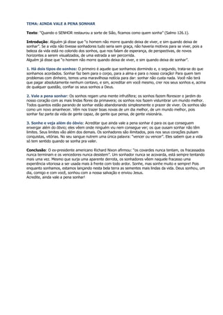TEMA: AINDA VALE A PENA SONHAR

Texto: “Quando o SENHOR restaurou a sorte de Sião, ficamos como quem sonha” (Salmo 126.1).

Introdução: Alguém já disse que “o homem não morre quando deixa de viver, e sim quando deixa de
sonhar”. Se a vida não tivesse sonhadores tudo seria sem graça, não haveria motivos para se viver, pois a
beleza da vida está no colorido dos sonhos, que nos falam de esperança, de perspectivas, de novos
horizontes a serem visualizados, de uma estrada a ser percorrida.
Alguém já disse que “o homem não morre quando deixa de viver, e sim quando deixa de sonhar”.

1. Há dois tipos de sonhos: O primeiro é aquele que sonhamos dormindo e, o segundo, trata-se do que
sonhamos acordados. Sonhar faz bem para o corpo, para a alma e para o nosso coração! Para quem tem
problemas com dinheiro, temos uma maravilhosa notícia para dar: sonhar não custa nada. Você não terá
que pagar absolutamente nenhum centavo, e sim, acreditar em você mesmo, crer nos seus sonhos e, acima
de qualquer questão, confiar os seus sonhos a Deus.

2. Vale a pena sonhar: Os sonhos regam uma mente infrutífera; os sonhos fazem florescer o jardim do
nosso coração com as mais lindas flores da primavera; os sonhos nos fazem vislumbrar um mundo melhor.
Todos quantos estão parando de sonhar estão abandonando simplesmente o prazer de viver. Os sonhos são
como um novo amanhecer. Vêm nos trazer boas novas de um dia melhor, de um mundo melhor, pois
sonhar faz parte da vida de gente capaz, de gente que pensa, de gente visionária.

3. Sonhe e veja além do óbvio: Acreditar que ainda vale a pena sonhar é para os que conseguem
enxergar além do óbvio; eles vêem onde ninguém viu nem consegue ver; os que ousam sonhar não têm
limites. Seus limites vão além dos demais. Os sonhadores são ilimitados, pois nos seus corações pulsam
conquistas, vitórias. No seu sangue nutrem uma única palavra: “vencer ou vencer”. Eles sabem que a vida
só tem sentido quando se sonha pra valer.

Conclusão: O ex-presidente americano Richard Nixon afirmou: “os covardes nunca tentam, os fracassados
nunca terminam e os vencedores nunca desistem”. Um sonhador nunca se acovarda, está sempre tentando
mais uma vez. Mesmo que surja uma aparente derrota, os sonhadores vêem naquele fracasso uma
experiência vitoriosa a ser usada mais à frente com todo ardor. Sonhe, mas sonhe muito e sempre! Pois
enquanto sonhamos, estamos lançando nesta bela terra as sementes mais lindas da vida. Deus sonhou, um
dia, comigo e com você, sonhou com a nossa salvação e enviou Jesus.
Acredite, ainda vale a pena sonhar!
 