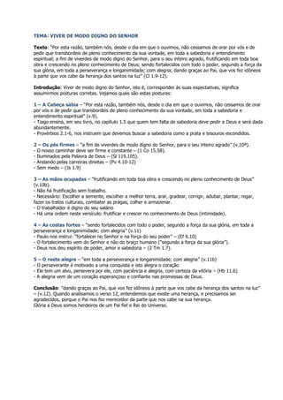 TEMA: VIVER DE MODO DIGNO DO SENHOR

Texto: “Por esta razão, também nós, desde o dia em que o ouvimos, não cessamos de orar por vós e de
pedir que transbordeis de pleno conhecimento da sua vontade, em toda a sabedoria e entendimento
espiritual; a fim de viverdes de modo digno do Senhor, para o seu inteiro agrado, frutificando em toda boa
obra e crescendo no pleno conhecimento de Deus; sendo fortalecidos com todo o poder, segundo a força da
sua glória, em toda a perseverança e longanimidade; com alegria, dando graças ao Pai, que vos fez idôneos
à parte que vos cabe da herança dos santos na luz” (Cl 1.9-12).

Introdução: Viver de modo digno do Senhor, isto é, corresponder às suas expectativas, significa
assumirmos posturas corretas. Vejamos quais são estas posturas:

1 – A Cabeça sábia – “Por esta razão, também nós, desde o dia em que o ouvimos, não cessamos de orar
por vós e de pedir que transbordeis de pleno conhecimento da sua vontade, em toda a sabedoria e
entendimento espiritual” (v.9).
- Tiago ensina, em seu livro, no capítulo 1.5 que quem tem falta de sabedoria deve pedir a Deus e será dada
abundantemente.
- Provérbios 2.1-6, nos instruem que devemos buscar a sabedoria como a prata e tesouros escondidos.

2 – Os pés firmes – “a fim de viverdes de modo digno do Senhor, para o seu inteiro agrado” (v.10ª).
- O nosso caminhar deve ser firme e constante – (1 Co 15.58).
- Iluminados pela Palavra de Deus – (Sl 119.105).
- Andando pelas carreiras direitas – (Pv 4.10-12)
- Sem medo – (Js 1.9)

3 – As mãos ocupadas – “frutificando em toda boa obra e crescendo no pleno conhecimento de Deus”
(v.10b).
- Não há frutificação sem trabalho.
- Necessário: Escolher a semente, escolher a melhor terra, arar, gradear, corrigir, adubar, plantar, regar,
fazer os tratos culturais, combater as pragas, colher e armazenar.
- O trabalhador é digno do seu salário
- Há uma ordem neste versículo: frutificar e crescer no conhecimento de Deus (intimidade).

4 – As costas fortes – “sendo fortalecidos com todo o poder, segundo a força da sua glória, em toda a
perseverança e longanimidade; com alegria” (v.11)
- Paulo nos instrui: “fortalecei no Senhor e na força do seu poder” – (Ef 6.10)
- O fortalecimento vem do Senhor e não do braço humano (“segundo a força da sua glória”).
- Deus nos deu espírito de poder, amor e sabedoria – (2 Tm 1.7).

5 – O rosto alegre – “em toda a perseverança e longanimidade; com alegria” (v.11b)
- O perseverante é motivado a uma conquista e isto alegra o coração
- Ele tem um alvo, persevera por ele, com paciência e alegria, com certeza da vitória – (Hb 11.6)
- A alegria vem de um coração esperançoso e confiante nas promessas de Deus.

Conclusão: “dando graças ao Pai, que vos fez idôneos à parte que vos cabe da herança dos santos na luz”
– (v.12). Quando analisamos o verso 12, entendemos que existe uma herança, e precisamos ser
agradecidos, porque o Pai nos fez merecedor da parte que nos cabe na sua herança.
Glória a Deus somos herdeiros de um Pai fiel e Rei do Universo.
 