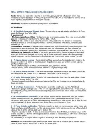 TEMA: GRANDES PRIVILÉGIOS DOS FILHOS DE DEUS

Texto: “Porque não recebestes o espírito de escravidão, para, outra vez, estardes em temor, mas
recebestes o espírito de adoção de filhos, pelo qual clamamos: Aba, Pai. O mesmo Espírito testifica com o
nosso espírito que somos filhos de Deus” (Rm 8.15,16).

Introdução: Nós somos o povo mais privilegiado da face da terra.

Os privilégios:

1 – A dignidade de sermos filhos de Deus – “Porque todos os que são guiados pelo Espírito de Deus,
esses são filhos de Deus” (Rm 8.14).
O que éramos?
- Mortos em pecados e delitos – “Antigamente, por terem desobedecido a Deus e por terem cometido
pecados, vocês estavam espiritualmente mortos” (Ef 2.1 NTLH).
- Filhos da ira – “entre os quais todos nós também, antes, andávamos nos desejos da nossa carne,
fazendo a vontade da carne e dos pensamentos; e éramos por natureza filhos da ira, como os outros
também” (Ef 2.3)
- Sem Cristo e sem Deus – “Naquele tempo vocês estavam separados de Cristo; eram estrangeiros e não
pertenciam ao povo escolhido de Deus. Não tinham parte nas suas alianças, que eram baseadas nas
promessas de Deus para o seu povo. E neste mundo viviam sem esperança e sem Deus” (Ef 2.12 NTLH)
- Filhos do pai da mentira, o diabo – “Vós tendes por pai ao diabo e quereis satisfazer os desejos de
vosso pai; ele foi homicida desde o princípio e não se firmou na verdade, porque não há verdade nele;
quando ele profere mentira, fala do que lhe é próprio, porque é mentiroso e pai da mentira” (Jo 8.44)

2 – A riqueza da sua herança – “E, se nós somos filhos, somos, logo, herdeiros também, herdeiros de
Deus e co-herdeiros de Cristo; se é certo que com ele padecemos, para que também com ele sejamos
glorificados” (Rm 8.17).
- Existe uma herança para os filhos, juntamente com Jesus, concedida pelo Pai.
- Através da cruz, temos direitos concedidos, através da Graça de Deus (Ef 2.8).

3 – A bênção de sua amizade – “Vós sereis meus amigos, se fizerdes o que eu vos mando” (Jo 15.14).
- O Pai espera de nós, os seus filhos, a obediência irrestrita em todas as situações.

4 – O poder do Reino de Deus – “e nos fez reis e sacerdotes para Deus e seu Pai, a ele, glória e poder
para todo o sempre. Amém!” (Ap 1.6).
- Somos cheios do Espírito Santo para sermos testemunhas fiéis, isto é, realizarmos as obras do Reino de
Deus, com poder.

5 – O privilégio do sacerdócio - “e nos fez reis e sacerdotes para Deus e seu Pai...” (Ap 1.6a)
- Somos uma geração eleita por Deus - “Mas vós sois a geração eleita, o sacerdócio real, a nação santa, o
povo adquirido, para que anuncieis as virtudes daquele que vos chamou das trevas para a sua maravilhosa
luz” (1 Pe 2.9).

6 – A Preciosidade da comunhão – “o que vimos e ouvimos isso vos anunciamos, para que também
tenhais comunhão conosco; e a nossa comunhão é com o Pai e com seu Filho Jesus Cristo” (1 Jo 1.3).
- O homem, após o pecado no Édem, perdeu a preciosa comunhão com o Pai, porém, nós os filhos de Deus
recebemos através de Jesus, novamente, este direito, fomos reconciliados com Deus.

7 – A Posse de todas as bênçãos – “Portanto, ninguém se glorie nos homens; porque tudo é vosso: seja
Paulo, seja Apolo, seja Cefas, seja o mundo, seja a vida, seja a morte, seja o presente, seja o futuro, tudo é
vosso, e vós, de Cristo, e Cristo, de Deus” (1 Co 3.21-23).
- Vejamos o que diz Gn 1.28 – “E Deus os abençoou e Deus lhes disse: Frutificai, e multiplicai-vos, e enchei
a terra, e sujeitai-a; e dominai sobre os peixes do mar, e sobre as aves dos céus, e sobre todo o animal que
se move sobre a terra”.
- A palavra bênção no original hebraico significa: “Autorização dada por Deus para prosperar”.

Conclusão: Estas benesses acontecem não porque somos melhores ou piores do que os demais, mas por
causa do nosso Salvador Jesus Cristo, o Senhor das nossas vidas.
 