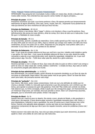 TEMA: PORQUE TENHO DIFICULDADES FINANCEIRAS?
INTRODUÇÃO: Essa pergunta tem incomodado muitos cristãos em nossos dias, devido a situação que
muitos estão vivendo. Para entendermos esse assunto vamos meditar em alguns princípios...

Princípio da posse - Sl 24:1
Precisamos reconhecer que tudo o que temos pertence a Deus. Ele apenas permite que temporariamente
desfrutemos de alguns benefícios, como casa, carros, roupas, bens etc.. Importante nunca perdermos de
vista que devemos ser bons mordomos de tudo que Deus nos deu.

Princípio da fidelidade - Ml 3:8-10
Ser fiel no dízimo e nas ofertas. Não é “pagar” o dízimo e sim devolver a Deus o que lhe pertence. Deus
definitivamente não precisa do nosso dinheiro, afinal de contas, Ele é dono de todo ouro e toda prata. O que
Ele quer é a fidelidade do nosso coração.

Princípio da benção - Ml 3:11
Como economista, aprendi a exatidão da matemática. Como cristão aprendi que 90 é mais do que 100. Só
em Deus 90% pode ser mais do que 100%. Hoje eu entendo que consigo viver melhor com 90% dos meus
rendimentos, do que vivia antes com os 100%. Responda-me uma pergunta: Você prefere 100% com o
devorador na sua vida ou 90% com as janelas do céu abertas?

Princípio da Soberania - Rm 11:36
Dele – é por causa da vontade soberana de Deus que você tem o que tem, trabalha onde trabalha e ganha
o que ganha. Por meio Dele – é por causa da atividade soberana de Deus na sua vida, dando-lhe saúde,
renovando a cada dia a sua misericórdia sobre você, dando-lhe capacidade, inteligência, etc. é que você
pode produzir algo. Para Ele – TUDO deve voltar pata Ele, dando-lhe a glória soberana.

Princípio do simples - Mt 6:33
Devemos aprender a viver o simples de Deus. Que coisas são estas às quais se refere o texto? Leia comigo a
partir do verso 25. Estas coisas são: comida, bebida e vestimenta - o simples de Deus. Aqui cabe um alerta
ao consumismo pregado pelo sistema do mundo.

Princípio da boa administração - Lc 14:28-33
Boa administração. Um controle simples, porém eficiente de orçamento doméstico ou um fluxo de caixa da
sua igreja ou organização. Regra básica: não posso gastar mais do que ganho. Óbvio? Se fosse tão óbvio
assim para todos, não precisaria escrever este artigo.

Princípio da “quitação” - Rm 13:8
Isso mesmo. Não dever, quitar nossos compromissos. Certa vez ouvi uma definição de crédito que me
chamou a atenção: Crédito é o meio pelo qual compramos o que não precisamos, com o dinheiro que não
temos, para agradar as pessoas de quem não gostamos. Forte não? Mas crédito sem controle vira dívida.
Vale observar que, na minha concepção, dívida é aquilo que não conseguimos pagar. Um financiamento de
um imóvel por longo prazo, por exemplo, terá suas parcelas a vencer. Este é um compromisso assumido,
planejado, que no vencimento será quitado. Dívida é não pagá-lo.

Princípio do Maná - Ex 16
Quando Deus dá o maná ao povo no deserto, Ele orienta o povo, através de Moisés, a não guardarem o
maná para o dia seguinte. O povo deveria pegar somente a quantidade necessária para o dia. Porém, o
povo desobedeceu, colhendo a mais e guardando. No verso 20 vemos que o maná cheirava mal e tinha
bichos. Fazendo uma aplicação desta passagem, concluo que toda vez que desejamos algo ou nos
apossamos (compramos) de algo que não é para nós naquele momento, vamos ter problemas (cheira mal /
dá bichos).

Poderia escrever mais sobre esta área, mas creio que estes princípios (que assim denominei), já poderão
ajudá-lo a fazer uma análise de como está sua vida nesta área.
 