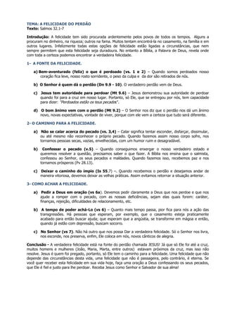TEMA: A FELICIDADE DO PERDÃO
Texto: Salmos 32.1-7

Introdução: A felicidade tem sido procurada ardentemente pelos povos de todos os tempos. Alguns a
procuram no dinheiro, na riqueza; outros na fama. Muitos tentam encontrá-la no casamento, na família e em
outros lugares. Infelizmente todas estas opções de felicidade estão ligadas a circunstâncias, que nem
sempre permitem que esta felicidade seja duradoura. No entanto a Bíblia, a Palavra de Deus, revela onde
com toda a certeza podemos encontrar a verdadeira felicidade.

1- A FONTE DA FELICIDADE.

   a) Bem-aventurado (feliz) o que é perdoado (vs. 1 e 2) – Quando somos perdoados nosso
       coração fica leve, nosso rosto sorridente, o peso da culpa e da dor são retirados de nós.

   b) O Senhor é quem dá o perdão (Dn 9.9 - 10). O verdadeiro perdão vem de Deus.

   c) Jesus tem autoridade para perdoar (Mt 9.6) – Jesus demonstrou sua autoridade de perdoar
      quando foi para a cruz em nosso lugar. Portanto, só Ele, que se entregou por nós, tem capacidade
      para dizer: “Perdoados estão os teus pecados”.

   d) O bom ânimo vem com o perdão (Mt 9.2) – O Senhor nos diz que o perdão nos dá um ânimo
      novo, novas expectativas, vontade de viver, porque com ele vem a certeza que tudo será diferente.

2- O CAMINHO PARA A FELICIDADE.

   a) Não se calar acerca do pecado (vs. 3,4) – Calar significa tentar esconder, disfarçar, dissimular,
      ou até mesmo não reconhecer o próprio pecado. Quando fazemos assim nosso corpo sofre, nos
      tornamos pessoas secas, vazias, envelhecidas, com um humor ruim e desagradável.

   b)    Confessar o pecado (v.5) – Quando conseguimos enxergar o nosso verdadeiro estado e
        queremos resolver a questão, precisamos saber o que fazer. A Bíblia nos ensina que o salmista,
        confessou ao Senhor, os seus pecados e maldades. Quando fazemos isso, recebemos paz e nos
        tornamos prósperos (Pv 28.13).

   c)   Deixar o caminho do ímpio (Is 55.7) –. Quando recebemos o perdão e desejamos andar de
        maneira vitoriosa, devemos deixar as velhas práticas. Assim evitamos retornar a situação anterior.

3- COMO ACHAR A FELICIDADE.

   a) Pedir a Deus em oração (vs 6a). Devemos pedir claramente a Deus que nos perdoe e que nos
      ajude a romper com o pecado, com as nossas deficiências, sejam elas quais forem: caráter,
      finanças, rejeição, dificuldades de relacionamento, etc.

   b) A tempo de poder achá-Lo (vs 6) – Quanto mais tempo passa, pior fica para nós a ação das
      transgressões. Há pessoas que esperam, por exemplo, que o casamento esteja praticamente
      acabado para então buscar ajuda; que esperam que a angústia, se transforme em mágoa e então,
      quando já estão com depressão, buscam socorro.

   c) No Senhor (vs 7). Não há outro que nos possa Dar a verdadeira felicidade. Só o Senhor nos livra,
      nos esconde, nos preserva, enfim, Ele coloca em nós, novos cânticos de alegria.

Conclusão - A verdadeira felicidade está na fonte do perdão chamada JESUS! Já que só Ele foi até a cruz,
muitos homens e mulheres (João, Maria, Marta, entre outros) estavam próximos da cruz, mas isso não
resolve. Jesus é quem foi pregado, portanto, só Ele tem o caminho para a felicidade. Uma felicidade que não
depende das circunstâncias desta vida, uma felicidade que não é passageira, pelo contrário, é eterna. Se
você quer receber esta felicidade em sua vida hoje, faça uma oração a Deus confessando os seus pecados,
que Ele é fiel e justo para lhe perdoar. Receba Jesus como Senhor e Salvador de sua alma!
 