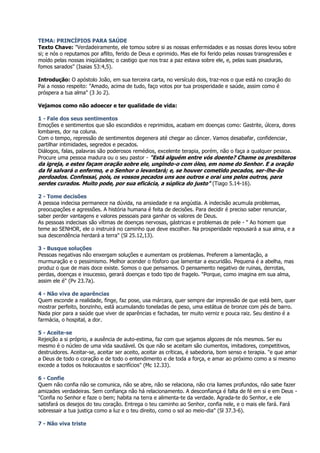 TEMA: PRINCÍPIOS PARA SAÚDE
Texto Chave: "Verdadeiramente, ele tomou sobre si as nossas enfermidades e as nossas dores levou sobre
si; e nós o reputamos por aflito, ferido de Deus e oprimido. Mas ele foi ferido pelas nossas transgressões e
moído pelas nossas iniqüidades; o castigo que nos traz a paz estava sobre ele, e, pelas suas pisaduras,
fomos sarados" (Isaias 53:4,5).

Introdução: O apóstolo João, em sua terceira carta, no versículo dois, traz-nos o que está no coração do
Pai a nosso respeito: "Amado, acima de tudo, faço votos por tua prosperidade e saúde, assim como é
próspera a tua alma" (3 Jo 2).

Vejamos como não adoecer e ter qualidade de vida:

1 - Fale dos seus sentimentos
Emoções e sentimentos que são escondidos e reprimidos, acabam em doenças como: Gastrite, úlcera, dores
lombares, dor na coluna.
Com o tempo, repressão de sentimentos degenera até chegar ao câncer. Vamos desabafar, confidenciar,
partilhar intimidades, segredos e pecados.
Diálogos, falas, palavras são poderosos remédios, excelente terapia, porém, não o faça a qualquer pessoa.
Procure uma pessoa madura ou o seu pastor - "Está alguém entre vós doente? Chame os presbíteros
da igreja, e estes façam oração sobre ele, ungindo-o com óleo, em nome do Senhor. E a oração
da fé salvará o enfermo, e o Senhor o levantará; e, se houver cometido pecados, ser-lhe-ão
perdoados. Confessai, pois, os vossos pecados uns aos outros e orai uns pelos outros, para
serdes curados. Muito pode, por sua eficácia, a súplica do justo" (Tiago 5.14-16).

2 - Tome decisões
A pessoa indecisa permanece na dúvida, na ansiedade e na angústia. A indecisão acumula problemas,
preocupações e agressões. A história humana é feita de decisões. Para decidir é preciso saber renunciar,
saber perder vantagens e valores pessoais para ganhar os valores de Deus.
As pessoas indecisas são vítimas de doenças nervosas, gástricas e problemas de pele - " Ao homem que
teme ao SENHOR, ele o instruirá no caminho que deve escolher. Na prosperidade repousará a sua alma, e a
sua descendência herdará a terra" (Sl 25.12,13).

3 - Busque soluções
Pessoas negativas não enxergam soluções e aumentam os problemas. Preferem a lamentação, a
murmuração e o pessimismo. Melhor acender o fósforo que lamentar a escuridão. Pequena é a abelha, mas
produz o que de mais doce existe. Somos o que pensamos. O pensamento negativo de ruinas, derrotas,
perdas, doenças e insucesso, gerará doenças e todo tipo de fragelo. "Porque, como imagina em sua alma,
assim ele é" (Pv 23.7a).

4 - Não viva de aparências
Quem esconde a realidade, finge, faz pose, usa márcara, quer sempre dar impressão de que está bem, quer
mostrar perfeito, bonzinho, está acumulando toneladas de peso, uma estátua de bronze com pés de barro.
Nada pior para a saúde que viver de aparências e fachadas, ter muito verniz e pouca raiz. Seu destino é a
farmácia, o hospital, a dor.

5 - Aceite-se
Rejeição a si próprio, a ausência de auto-estima, faz com que sejamos algozes de nós mesmos. Ser eu
mesmo é o núcleo de uma vida saudável. Os que não se aceitam são ciumentos, imitadores, competitivos,
destruidores. Aceitar-se, aceitar ser aceito, aceitar as críticas, é sabedoria, bom senso e terapia. "e que amar
a Deus de todo o coração e de todo o entendimento e de toda a força, e amar ao próximo como a si mesmo
excede a todos os holocaustos e sacrifícios" (Mc 12.33).

6 - Confie
Quem não confia não se comunica, não se abre, não se relaciona, não cria liames profundos, não sabe fazer
amizades verdadeiras. Sem confiança não há relacionamento. A desconfiança é falta de fé em si e em Deus -
"Confia no Senhor e faze o bem; habita na terra e alimenta-te da verdade. Agrada-te do Senhor, e ele
satisfará os desejos do teu coração. Entrega o teu caminho ao Senhor, confia nele, e o mais ele fará. Fará
sobressair a tua justiça como a luz e o teu direito, como o sol ao meio-dia" (Sl 37.3-6).

7 - Não viva triste
 