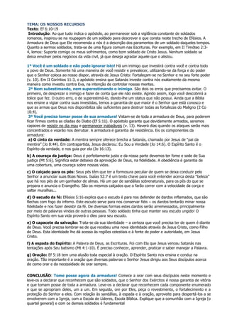 TEMA: OS NOSSOS RECURSOS
Texto: Ef 6:10-19
 Introdução: Ao que tudo indica o apóstolo, ao permanecer sob a vigilância constante de soldados
romanos, inspirou-se na roupagem de um soldado para descrever o que consta neste trecho de Efésios. A
Armadura de Deus que Ele recomenda a nós é a descrição dos paramentos de um soldado daqueles tempos.
Quanto a sermos soldados, trata-se de uma figura comum nas Escrituras. Por exemplo, em II Timóteo 2:3-
4, lemos: Suporte comigo os meus sofrimentos, como bom soldado de Cristo Jesus. Nenhum soldado se
deixa envolver pelos negócios da vida civil, já que deseja agradar aquele que o alistou.

1º Você é um soldado e não pode ignorar isto! Há um inimigo que investirá contra você e contra todo
o povo de Deus. Somente há uma maneira de você resistir e prevalecer, utilizando-se da força e do poder
que o Senhor coloca ao nosso dispor, através de Jesus Cristo: Fortaleçam-se no Senhor e no seu forte poder
(v. 10). Em II Coríntios 11:3, o apóstolo ensina que Satanás investe contra nós exatamente da mesma
maneira como investiu contra Eva, na intenção de controlar nossas mentes.
 2º Nem subestimando, nem superestimando o inimigo. São dois os erros que precisamos evitar. O
primeiro, de desprezar o inimigo e fazer de conta que ele não existe. Agindo assim, logo você descobrirá a
tolice que fez. O outro erro, o de superestimá-lo, dando-lhe um status que não possui. Ainda que a Bíblia
nos ensine a vigiar contra suas investidas, temos a garantia de que maior é o Senhor que está conosco e
que as armas que Deus nos disponibiliza são suficientes para destruir todas as fortalezas do Maligno (2 Co
10:4).
 3º Você precisa tomar posse de sua armadura! Vistam-se de toda a armadura de Deus, para poderem
ficar firmes contra as ciladas do Diabo (Ef 5:11). O apóstolo garante que devidamente armados, seremos
capazes de resistir no dia mau e permanecer inabaláveis (v. 13). Haverá dias quando os ataques serão mais
concentrados e visarão nos derrubar. A armadura é garantia de resistência. Eis os componentes da
armadura:
 a) O cinto da verdade: A mentira sempre oferece brecha a Satanás, chamado por Jesus de “pai da
mentira” (Jo 8:44). Em contrapartida, Jesus declarou: Eu Sou a Verdade (Jo 14:6). O Espírito Santo é o
Espírito da verdade, e nos guia por ela (Jo 16:13).
b) A couraça da justiça: Deus é perfeitamente justo e da nossa parte devemos ter fome e sede de Sua
justiça (Mt 5:6). Significa estar debaixo da aprovação de Deus, na fidelidade. A obediência é garantia de
uma cobertura, uma couraça sobre nossas vidas.
c) O calçado para os pés: Seus pés têm que ter a formosura peculiar de quem se deixa conduzir pelo
Senhor a anunciar suas Boas Novas. Isaías 52:7 é um texto chave para você entender acerca desta “beleza”
que há nos pés de um ganhador de almas. Há um par de sandálias sobrenaturais, para os pés do que se
prepara e anuncia o Evangelho. São os mesmos calçados que o farão correr com a velocidade da corça e
saltar muralhas...
d) O escudo da fé: Efésios 5:16 explica que o escudo é para nos defender de dardos inflamados, que são
flechas com fogo do inferno. Este escudo serve para nos conservar fiéis – os dardos tentarão minar nossa
fidelidade e nos fazer desistir da fé. De diversas formas estes dardos serão arremessados, principalmente
por meio de palavras vindas de outras pessoas. Todo soldado tinha que manter seu escudo ungido! O
Espírito Santo em sua vida proverá o óleo para seu escudo.
e) O capacete da salvação: Trata-se da sua identidade – a certeza que você precisa ter de quem é diante
de Deus. Você precisa lembrar-se de que recebeu uma nova identidade através de Jesus Cristo, como Filho
de Deus. Esta identidade lhe dá acesso às regiões celestiais e à fonte de poder e autoridade, em Jesus
Cristo.
f) A espada do Espírito: A Palavra de Deus, as Escrituras. Foi com Ela que Jesus venceu Satanás nas
tentações após Seu batismo (Mt 4:1-10). É preciso conhecer, aprender, praticar e saber manejar a Palavra.
g) Oração: Ef 5:18 tem uma alusão toda especial à oração. O Espírito Santo nos ensina e conduz na
oração. Tão importante é a oração que diversas palavras o Senhor Jesus dirigiu aos Seus discípulos acerca
de como orar e da necessidade de orar sempre.


CONCLUSÃO: Tome posse agora da armadura! Comece a orar com seus discípulos neste momento e
leve-os a declarar que reconhecem que são soldados, que o Senhor dos Exércitos é nossa garantia de vitória
e que tomam posse de toda a armadura. Leve-os a declarar que reconhecem cada componente enumerado
e que se apropriam deles, um a um. Em seguida, ore por Eles, peça o revestimento, o fortalecimento e a
proteção do Senhor a eles. Com relação às sandálias, à espada e à oração, aproveite para despertá-los a se
envolverem com a Igreja, com a Escola de Líderes, Escola Bíblica. Explique que a comunhão com a Igreja (o
quartel general) e com os demais soldados é fundamental
 