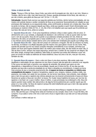 TEMA: O DEUS DO SIM
Texto: “Porque o Filho de Deus, Jesus Cristo, que entre vós foi pregado por nós, isto é, por mim, Silvano e
Timóteo, não foi sim e não; mas nele houve sim. Porque, quantas promessas há de Deus, são nele sim, e
por ele o Amém, para glória de Deus por nós” (II Cor. 1: 19, 20)
Introdução: Quando Paulo escreve sua segunda epístola aos Coríntios, dentre tantas preciosidades, ele nos
mostra com grande clareza o caráter constante de Deus ao se posicionar favoravelmente em relação as suas
promessas não hesitando ou se esquecendo delas, antes confirmando-as dizendo sim a todas elas. Deus não
se perde no tempo, não se esquece daquilo que falou, ainda que aqueles a quem foram direcionadas suas
promessas se mostrem infiéis (II Tim. 2: 13), Ele é fiel e irá trabalhar para que aquilo que foi proferido por
sua boca não caia por terra, antes se cumpra.
1 - Quando Deus diz sim – É de suma importância conhecer a Deus e estar sujeito a Ele em amor. O
alinhamento com a sua vontade, a disposição de obedecer e de conformar a vida ao querer dele nos fará
ouvir o sim de sua parte. Deus diz sim quando a sua soberana vontade prevalece em nós. Antes de
existirmos, Ele selou um propósito para a nossa existência (Ef. 1: 11, 12), e as promessas nos encaminham
e nos interam acerca dessa vontade eterna como uma estrada bem sinalizada para aquele que trafega nela.
2 - Quando Deus diz não – Deus não tem prazer em contrariar a ninguém. Ele não se compraz na morte,
na derrota, na tristeza e na aflição daqueles que Ele mesmo criou para glória e louvor do seu nome. Mas,
quando Ele percebe que há nos nossos corações intenções contraditórias à sua vontade, caminhos que
podem nos levar para lugares distantes dele e do melhor para nossas vidas, ele não hesita em dizer não. O
não de Deus é amor, sempre visa nossa segurança, sempre tem o caráter de nos conservar em alegria. Ele
tem olhar amplo, enxerga toda a distância, sabe todos os caminhos que ainda não trilhamos e quer nos
guiar em triunfo em todas as estâncias da nossa existência. Deus nos ama e diz sim, mas por nos amar,
também diz não.

3 - Quando Deus diz espera – Viver a vida com Deus é uma doce aventura. Não existe nada mais
desafiante e estimulador do que relacionar-se com Deus e buscar nele dia após dia o caminho a ser seguido.
O Pai nunca nos dará todo a caminho a ser seguido de antemão, Ele sempre quer gerar em nós
dependência, e dependência é fruto de proximidade. Aquele que é íntimo do Pai, vê nos dias que são
gerados aos seus pés a perda da ansiedade de ver fatos e situações se concretizarem. A espera se torna
mais preciosa do que a conquista propriamente dita. A espera se torna a conquista e a vitória uma
conseqüência da espera. A espera é terapêutica, esperar cura, revigora, restaura, amplia a visão, nos
posiciona, nos molda, tem poder de nos amansar, de nos tornar mais doces, mais amáveis, mais voltados
para o bem do que para o egoísmo das vitórias pessoais que nos levaram primeiramente à busca em Deus.
Devemos ser gratos a Deus por nos aferir na busca. Por mudar nossa trajetória de busca, por nos tirar do
egoísmo e nos fazer ver o que é melhor. Deus é melhor, e suas promessas nos endereçam a Ele. Deus diz
espera quando nosso caráter não está pronto e de alguma forma poderemos por a perder aquilo que ele
possa vir a nos confiar. Se Deus diz espera é porque Ele está trabalhando para que o bem não seja apenas
momentâneo, mais permanente.

Conclusão: Não permita que haja em seu coração nenhuma desconfiança a respeito do Deus que você
serve. Não permita que o inimigo lance setas de incerteza ao seu coração. Deus é sim. O que Ele falou, Ele
cumprirá. A sua saída é certa e Ele virá a você como chuva e regará toda a sua vida com as mais preciosas
bênçãos.
Com certeza o melhor está por vir.
 