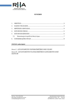 Tel/ Fax: + 55 41 3232 0732
http://www.rhaengenharia.com.br
contato@rhaengenharia.com.br
1. OBJETIVO................................
2. DADOS UTILIZADOS
3. HIPÓTESES ADOTADAS
4. ESTUDO DE CHEIAS
5. ESTUDO DE REMANSO
5.1. Determinação do perfil da linha de água
6. CONSIDERAÇÕES FINAIS
ANEXOS (mídia digital)
Anexo I – LEVANTAMENTO TOPOBATIMÉTRICO RIO
Anexo II – LEVANTAMENTO
ALENCAR
Tel/ Fax: + 55 41 3232 0732 RHA ENGENHARIA
Voluntários da Pátria
engenharia.com.br CEP 80020-942. Curitiba
SUMÁRIO
................................................................................................
DADOS UTILIZADOS................................................................................................
DOTADAS...............................................................................................
ESTUDO DE CHEIAS................................................................................................
ESTUDO DE REMANSO ................................................................................................
Determinação do perfil da linha de água................................................................
CONSIDERAÇÕES FINAIS ............................................................................................
LEVANTAMENTO TOPOBATIMÉTRICO RIO VELHO
LEVANTAMENTO PLANIALTIMÉTRICO LOTEAMENTO JOSÉ
NGENHARIA E CONSULTORIA LTDA.
Voluntários da Pátria, 233 – sala 134.
Curitiba– Paraná - Brasil
........................................................ 3
..................................... 3
............................... 4
...................................... 5
................................ 6
................................... 7
............................ 8
LOTEAMENTO JOSÉ
 