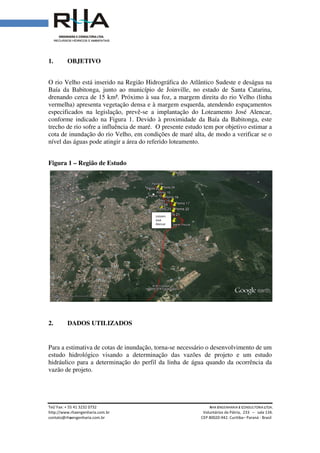 Tel/ Fax: + 55 41 3232 0732
http://www.rhaengenharia.com.br
contato@rhaengenharia.com.br
1. OBJETIVO
O rio Velho está inserido na
Baía da Babitonga, junto ao município de Joinville
drenando cerca de 15 km².
vermelha) apresenta vegetação densa e à margem esquerda, atendendo espaçamentos
especificados na legislação, prevê
conforme indicado na Figura 1. Devido à proximidade da Baía da Babitonga, este
trecho de rio sofre a influência de maré. O presente estudo tem por objetivo estimar a
cota de inundação do rio Velho, em condições de maré alta, de modo a verificar
nível das águas pode atingir a área do referido loteamento.
Figura 1 – Região de Estudo
2. DADOS UTILIZADOS
Para a estimativa de cotas de inundação, torna
estudo hidrológico visando a determinação das vazões de projeto e um estudo
hidráulico para a determinação do perfil da linha de água quando da ocorrência da
vazão de projeto.
Tel/ Fax: + 55 41 3232 0732 RHA ENGENHARIA
Voluntários da Pátria
engenharia.com.br CEP 80020-942. Curitiba
está inserido na Região Hidrográfica do Atlântico Sudeste
Babitonga, junto ao município de Joinville, no estado de Santa Catarina
drenando cerca de 15 km². Próximo à sua foz, a margem direita do rio Velho
apresenta vegetação densa e à margem esquerda, atendendo espaçamentos
pecificados na legislação, prevê-se a implantação do Loteamento José Alencar,
na Figura 1. Devido à proximidade da Baía da Babitonga, este
trecho de rio sofre a influência de maré. O presente estudo tem por objetivo estimar a
ndação do rio Velho, em condições de maré alta, de modo a verificar
nível das águas pode atingir a área do referido loteamento.
Região de Estudo
DADOS UTILIZADOS
Para a estimativa de cotas de inundação, torna-se necessário o desenvolvimento de um
estudo hidrológico visando a determinação das vazões de projeto e um estudo
hidráulico para a determinação do perfil da linha de água quando da ocorrência da
Loteam.
José
Alencar
NGENHARIA E CONSULTORIA LTDA.
Voluntários da Pátria, 233 – sala 134.
Curitiba– Paraná - Brasil
Região Hidrográfica do Atlântico Sudeste e deságua na
no estado de Santa Catarina,
foz, a margem direita do rio Velho (linha
apresenta vegetação densa e à margem esquerda, atendendo espaçamentos
se a implantação do Loteamento José Alencar,
na Figura 1. Devido à proximidade da Baía da Babitonga, este
trecho de rio sofre a influência de maré. O presente estudo tem por objetivo estimar a
ndação do rio Velho, em condições de maré alta, de modo a verificar se o
se necessário o desenvolvimento de um
estudo hidrológico visando a determinação das vazões de projeto e um estudo
hidráulico para a determinação do perfil da linha de água quando da ocorrência da
 