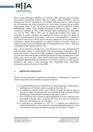 Tel/ Fax: + 55 41 3232 0732
http://www.rhaengenharia.com.br
contato@rhaengenharia.com.br
Para o estudo hidrológico considerou
fluviométrica denominada Primeiro Salto do Cubatão, código 82261001
drenagem de 125 km², localizada no rio Cubatão
das proximidades com dados disponíveis de vazão diária ao longo de um período
relativamente longo. A série de vazões da referida estação foi obtida do sistema
HIDROWEB, sistema oficial mantido pela Agência Nacional de águas
contemplou o período de 1952
nos anos de 1981, 1982 e 1983, anos de grande pluviosidade. Para validar os
resultados do estudo estatístico de frequência de cheias, com base nos dados da
estação de monitoramento fluviométrico, utilizo
Soil Conservation Service
representar o regime de precipitações na região de interesse do estudo adotou
equação de chuvas intensas definida pela Universidade
o município de São Francisco do Sul
Para o estudo hidráulico considerou
pela contratante (Anexo I
seções transversais ao logo do rio Velho,
nível da maré observado na Baía da Babitonga através de régua instalada junto ao Iate
Clube, lado oposto da Baía. Alem destas informações também
levantamento planialtimétrico
Registre-se que todas as cotas fornecidas
associadas à mesma referência de Nível (RN).
3. HIPÓTESES ADOTADAS
Devido à carência de dados e informações hidrométricas
interesse do estudo, foram
a) O regime hidrológico d
hidrológico do rio Cubatão, ambos na região de Joinville
b) A condição de contorno inic
logo do rio Velho, fica definida pelo nível máxim
da Babitonga, fornecido
c) O rio Velho tem uma extensão de aproximadamente 9,70 km e apresent
declividade acentuada junto a nascente, por cerca de 2 km, e extremamente
baixa nos 7 km restante
d) O coeficiente de rugosidade (n
modelo hidrodinâmico, foi considerado constante
e sua estimativa dependeu
Tel/ Fax: + 55 41 3232 0732 RHA ENGENHARIA
Voluntários da Pátria
engenharia.com.br CEP 80020-942. Curitiba
Para o estudo hidrológico considerou-se a série de vazões máximas anuais da estação
denominada Primeiro Salto do Cubatão, código 82261001
drenagem de 125 km², localizada no rio Cubatão, tendo em vista ser a única estação
roximidades com dados disponíveis de vazão diária ao longo de um período
relativamente longo. A série de vazões da referida estação foi obtida do sistema
HIDROWEB, sistema oficial mantido pela Agência Nacional de águas
contemplou o período de 1952 a 2001, havendo falhas significativas de observação
nos anos de 1981, 1982 e 1983, anos de grande pluviosidade. Para validar os
resultados do estudo estatístico de frequência de cheias, com base nos dados da
estação de monitoramento fluviométrico, utilizou-se, em redundância
Soil Conservation Service (SCS) que faz uso das equações de chuvas intensas. Para
representar o regime de precipitações na região de interesse do estudo adotou
equação de chuvas intensas definida pela Universidade Federal de Viçosa
o município de São Francisco do Sul – SC.
Para o estudo hidráulico considerou-se os levantamentos de campo disponibilizados
(Anexo I – mídia digital). Estes levantamentos contemplam
ao logo do rio Velho, atingindo as proximidades do loteamento, e
nível da maré observado na Baía da Babitonga através de régua instalada junto ao Iate
Clube, lado oposto da Baía. Alem destas informações também se considerou
levantamento planialtimétrico do loteamento José Alencar (Anexo II –
se que todas as cotas fornecidas pelo contratante foram consideradas
associadas à mesma referência de Nível (RN).
HIPÓTESES ADOTADAS
e dados e informações hidrométricas e hidrológicas na região de
foram adotadas as seguintes hipóteses:
O regime hidrológico do rio Velho pode ser representado pelo comportamento
hidrológico do rio Cubatão, ambos na região de Joinville - SC;
A condição de contorno inicial, para o cálculo do perfil da linha de água ao
logo do rio Velho, fica definida pelo nível máximo da maré registrado na Baía
, fornecido pelo contratante como igual a 1,40 m;
O rio Velho tem uma extensão de aproximadamente 9,70 km e apresent
acentuada junto a nascente, por cerca de 2 km, e extremamente
restantes do curso de água;
O coeficiente de rugosidade (n = 0,11 m-1/3
.s), adotado para
modelo hidrodinâmico, foi considerado constante independentemente da vazão,
e sua estimativa dependeu da suposta ocupação do solo junto às margens.
NGENHARIA E CONSULTORIA LTDA.
Voluntários da Pátria, 233 – sala 134.
Curitiba– Paraná - Brasil
se a série de vazões máximas anuais da estação
denominada Primeiro Salto do Cubatão, código 82261001 e área de
, tendo em vista ser a única estação
roximidades com dados disponíveis de vazão diária ao longo de um período
relativamente longo. A série de vazões da referida estação foi obtida do sistema
HIDROWEB, sistema oficial mantido pela Agência Nacional de águas – ANA, e
a 2001, havendo falhas significativas de observação
nos anos de 1981, 1982 e 1983, anos de grande pluviosidade. Para validar os
resultados do estudo estatístico de frequência de cheias, com base nos dados da
se, em redundância, o método do
que faz uso das equações de chuvas intensas. Para
representar o regime de precipitações na região de interesse do estudo adotou-se a
Federal de Viçosa – MG para
se os levantamentos de campo disponibilizados
. Estes levantamentos contemplam 6 (seis)
as proximidades do loteamento, e
nível da maré observado na Baía da Babitonga através de régua instalada junto ao Iate
se considerou o
– mídia digital).
foram consideradas
e hidrológicas na região de
rio Velho pode ser representado pelo comportamento
ial, para o cálculo do perfil da linha de água ao
da maré registrado na Baía
O rio Velho tem uma extensão de aproximadamente 9,70 km e apresenta uma
acentuada junto a nascente, por cerca de 2 km, e extremamente
para aplicação do
independentemente da vazão,
junto às margens.
 