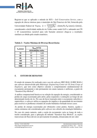 Tel/ Fax: + 55 41 3232 0732
http://www.rhaengenharia.com.br
contato@rhaengenharia.com.br
Registre-se que se aplicado o método do SCS
equação de chuvas intensas
Universidade Federal de Viçosa,
considerando a declividade média do rio Velho como sendo 0,4% e adotando um CN
= 45 (característica razoável
similares ao obtido pelo estudo estatístico.
Tabela 2 – Vazões Máximas de
5. ESTUDO DE REMANSO
O estudo de remanso foi realizado com o uso do
um software desenvolvido pelo
Engineers, que tem como objetivo calcular o comportamento unidimensional do
escoamento permanente e não permanente em canais naturais e artificiais,
“Standard Step Method”.
A análise computacional baseia
perdas de carga ocasionadas pelo atrito, pelas expansões e contrações
determinado trecho de rio. No caso de haver transição entre o escoamento subcrítico e
supercrítico, o software utiliza a
para resolver os problemas oriundos do resalto hidráulico formado nesse
As perdas de energia ocasionadas por obstáculos como pontes, bueiros, açudes e
outras estruturas são consideradas pelo
No caso de canais naturais, onde a seção do escoamento varia ao longo de todo o
trecho considerado, para a aplicação do método
transversais de fluxo devem ser previamente levantadas, distanciadas de um valor
82261001
10 57
25 69
50 79
100 88
500 109
1000 118
Qmáx
TR (anos)
Tel/ Fax: + 55 41 3232 0732 RHA ENGENHARIA
Voluntários da Pátria
engenharia.com.br CEP 80020-942. Curitiba
se que se aplicado o método do SCS – Soil Conservation Service
equação de chuvas intensas para o município de São Francisco do Sul,
Universidade Federal de Viçosa, [i ൌ
ଵଶଷସ,଴ହ.୘౎
బ,మఱవ
ሺ୲ାଶଶሻబ,ళవబ
; iሺmm h⁄ ሻ, Tୖ ሺanos
considerando a declividade média do rio Velho como sendo 0,4% e adotando um CN
razoável para solo bastante arenoso) chega-se a resultados
similares ao obtido pelo estudo estatístico.
Vazões Máximas de Diversas Recorrências
ESTUDO DE REMANSO
O estudo de remanso foi realizado com o uso do software HEC-RAS.
desenvolvido pelo Hidrologic Engineering Center do US Army Corps of
como objetivo calcular o comportamento unidimensional do
e não permanente em canais naturais e artificiais,
A análise computacional baseia-se na solução da equação da energia, considerando as
s de carga ocasionadas pelo atrito, pelas expansões e contrações ao longo
. No caso de haver transição entre o escoamento subcrítico e
utiliza as equações do impulso e da quantidade de movimento
resolver os problemas oriundos do resalto hidráulico formado nesse
As perdas de energia ocasionadas por obstáculos como pontes, bueiros, açudes e
outras estruturas são consideradas pelo software nos cálculos da simulação hidráulica.
ais naturais, onde a seção do escoamento varia ao longo de todo o
trecho considerado, para a aplicação do método “Standard Step Method
transversais de fluxo devem ser previamente levantadas, distanciadas de um valor
82261001Rio Velho
6,84
8,32
9,44
10,5
13,1
14,2
máx (m³/s)
NGENHARIA E CONSULTORIA LTDA.
Voluntários da Pátria, 233 – sala 134.
Curitiba– Paraná - Brasil
Soil Conservation Service, com a
para o município de São Francisco do Sul, fornecida pela
ሺanosሻ, t ሺminሻሿ ,
considerando a declividade média do rio Velho como sendo 0,4% e adotando um CN
se a resultados
O HEC-RAS é
Hidrologic Engineering Center do US Army Corps of
como objetivo calcular o comportamento unidimensional do
e não permanente em canais naturais e artificiais, a partir do
se na solução da equação da energia, considerando as
ao longo de um
. No caso de haver transição entre o escoamento subcrítico e
quantidade de movimento
resolver os problemas oriundos do resalto hidráulico formado nesses casos.
As perdas de energia ocasionadas por obstáculos como pontes, bueiros, açudes e
nos cálculos da simulação hidráulica.
ais naturais, onde a seção do escoamento varia ao longo de todo o
Standard Step Method”, as seções
transversais de fluxo devem ser previamente levantadas, distanciadas de um valor
 