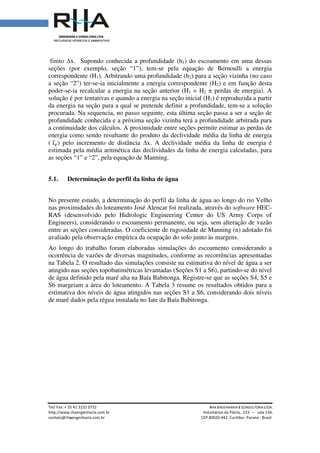 Tel/ Fax: + 55 41 3232 0732
http://www.rhaengenharia.com.br
contato@rhaengenharia.com.br
finito ∆x. Supondo conhecida a profundidade (h
seções (por exemplo, seção “1”), tem
correspondente (H1). Arbitrando uma profundidade (h
a seção “2”) ter-se-ia inicialmente a
poder-se-ia recalcular a energia na seção anterior (H
solução é por tentativas e quando a energia na seção inicial (H
da energia na seção para a qual se pr
procurada. Na sequencia, no passo seguinte, esta última seção passa a ser a seção de
profundidade conhecida e a próxima seção vizinha terá a profundidade arbitrada para
a continuidade dos cálculos. A proximid
energia como sendo resultante do produto da declividade média da linha de energia
( ଓ̅௘) pelo incremento de distância
estimada pela média aritmética das declivi
as seções “1” e “2”, pela equação de Manning.
5.1. Determinação do perfil da linha de água
No presente estudo, a determinação do perfil da linha de água
nas proximidades do loteamento José Alencar
RAS (desenvolvido pelo Hidrologic Engineering Center do US Army Corps of
Engineers), considerando o escoamento permanente, ou seja, sem alteração de va
entre as seções consideradas
avaliado pela observação empírica
Ao longo do trabalho foram elaboradas
ocorrência de vazões de diversas
na Tabela 2. O resultado das simulações consiste na estimativa do nível de água a ser
atingido nas seções topobatimétricas levantadas (Seções S1 a S
de água definido pela maré alta na Baía Babitonga.
S6 margeiam a área do loteamento.
estimativa dos níveis de água
de maré dados pela régua instalada no Iate da Baía Babitonga
Tel/ Fax: + 55 41 3232 0732 RHA ENGENHARIA
Voluntários da Pátria
engenharia.com.br CEP 80020-942. Curitiba
conhecida a profundidade (h1) do escoamento em uma dessas
seções (por exemplo, seção “1”), tem-se pela equação de Bernoulli a energia
). Arbitrando uma profundidade (h2) para a seção vizinha (no caso
ia inicialmente a energia correspondente (H2) e em função desta
ia recalcular a energia na seção anterior (H1 = H2 ± perdas de energia). A
solução é por tentativas e quando a energia na seção inicial (H1) é reproduzida a partir
da energia na seção para a qual se pretende definir a profundidade, tem
, no passo seguinte, esta última seção passa a ser a seção de
profundidade conhecida e a próxima seção vizinha terá a profundidade arbitrada para
a continuidade dos cálculos. A proximidade entre seções permite estimar as perdas de
energia como sendo resultante do produto da declividade média da linha de energia
pelo incremento de distância ∆x. A declividade média da linha de energia é
estimada pela média aritmética das declividades da linha de energia calculadas, para
as seções “1” e “2”, pela equação de Manning.
Determinação do perfil da linha de água
No presente estudo, a determinação do perfil da linha de água ao longo do rio Velho
nas proximidades do loteamento José Alencar foi realizada, através do
desenvolvido pelo Hidrologic Engineering Center do US Army Corps of
considerando o escoamento permanente, ou seja, sem alteração de va
entre as seções consideradas. O coeficiente de rugosidade de Manning
empírica da ocupação do solo junto às margens
trabalho foram elaboradas simulações do escoamento con
ocorrência de vazões de diversas magnitudes, conforme as recorrências apresentadas
O resultado das simulações consiste na estimativa do nível de água a ser
atingido nas seções topobatimétricas levantadas (Seções S1 a S6), partindo
pela maré alta na Baía Babitonga. Registre-se que as seções S4, S5 e
S6 margeiam a área do loteamento. A Tabela 3 resume os resultados obtidos para a
água atingidos nas seções S1 a S6, considerando dois níveis
e maré dados pela régua instalada no Iate da Baía Babitonga.
NGENHARIA E CONSULTORIA LTDA.
Voluntários da Pátria, 233 – sala 134.
Curitiba– Paraná - Brasil
) do escoamento em uma dessas
se pela equação de Bernoulli a energia
) para a seção vizinha (no caso
) e em função desta
± perdas de energia). A
) é reproduzida a partir
etende definir a profundidade, tem-se a solução
, no passo seguinte, esta última seção passa a ser a seção de
profundidade conhecida e a próxima seção vizinha terá a profundidade arbitrada para
ade entre seções permite estimar as perdas de
energia como sendo resultante do produto da declividade média da linha de energia
x. A declividade média da linha de energia é
dades da linha de energia calculadas, para
ao longo do rio Velho
foi realizada, através do software HEC-
desenvolvido pelo Hidrologic Engineering Center do US Army Corps of
considerando o escoamento permanente, ou seja, sem alteração de vazão
O coeficiente de rugosidade de Manning (n) adotado foi
da ocupação do solo junto às margens.
simulações do escoamento considerando a
magnitudes, conforme as recorrências apresentadas
O resultado das simulações consiste na estimativa do nível de água a ser
, partindo-se do nível
se que as seções S4, S5 e
resume os resultados obtidos para a
, considerando dois níveis
 