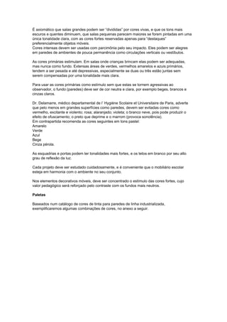 É axiomático que salas grandes podem ser “divididas” por cores vivas, e que os tons mais
escuros e quentes diminuem, que salas pequenas parecem maiores se forem pintadas em uma
única tonalidade clara, com as cores fortes reservadas apenas para “destaques”
preferencialmente objetos móveis.
Cores intensas devem ser usadas com parcimônia pelo seu impacto. Eles podem ser alegres
em paredes de ambientes de pouca permanência como circulações verticais ou vestíbulos.
As cores primárias estimulam. Em salas onde crianças brincam elas podem ser adequadas,
mas nunca como fundo. Extensas áreas de verdes, vermelhos amarelos e azuis primários,
tendem a ser pesada e até depressivas, especialmente se duas ou três estão juntas sem
serem compensadas por uma tonalidade mais clara.
Para usar as cores primárias como estímulo sem que estas se tornem agressivas ao
observador, o fundo (paredes) deve ser de cor neutra e clara, por exemplo beges, brancos e
cinzas claros.
Dr. Delamarre, médico departamental de l’ Hygiène Scolaire et Universitaire de Paris, adverte
que pelo menos em grandes superfícies como paredes, devem ser evitadas cores como
vermelho, excitante e violento; rosa; alaranjado; violeta; o branco neve, pois pode produzir o
efeito de ofuscamento; o preto que deprime e o marrom (provoca sonolência).
Em contrapartida recomenda as cores seguintes em tons pastel:
Amarelo
Verde
Azul
Bege
Cinza pérola.
As esquadrias e portas podem ter tonalidades mais fortes, e os tetos em branco por seu alto
grau de reflexão da luz.
Cada projeto deve ser estudado cuidadosamente, e é conveniente que o mobiliário escolar
esteja em harmonia com o ambiente no seu conjunto.
Nos elementos decorativos móveis, deve ser concentrado o estímulo das cores fortes, cujo
valor pedagógico será reforçado pelo contraste com os fundos mais neutros.
Paletas
Baseados num catálogo de cores de tinta para paredes de linha industrializada,
exemplificaremos algumas combinações de cores, no anexo a seguir.
 