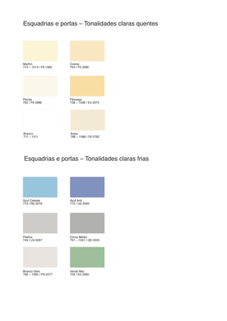 Marfim
713 – 1513 / F6 1585
Azul Celeste
773 / R0 2070
Pérola
765 / F6 0986
Branco
711 – 1511
Platina
749 / LN 0267
Branco Gelo
760 – 1560 / FN 0277
Creme
704 / F0 2080
Azul Anil
772 / U0 2050
Pêssego
738 – 1538 / E4 2075
Areia
786 – 1586 / F6 0782
Cinza Médio
751 – 1551 / Q0 0555
Verde Nilo
729 / K2 2060
Esquadrias e portas – Tonalidades claras quentes
Esquadrias e portas – Tonalidades claras frias
 
