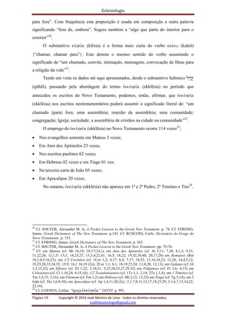 Eclesiologia
Página 10 Copyright © 2016 Joab Martins de Lima - todos os direitos reservados.
joablimateologo@gmail.com
para fora”. Com frequência esta preposição é usada em composição a outra palavra
significando “fora de, embora”. Sugere também a “algo que parte do interior para o
exterior”20
.
O substantivo klhsi,a (klësia) é a forma mais curta do verbo kalew (kaleö)
{“chamar, chamar para”}. Este denota o mesmo sentido do verbo assumindo o
significado de “um chamado, convite, intimação, mensagem, convocação de Deus para
a religião da vida”21
.
Tendo em vista os dados até aqui apresentados, desde o substantivo hebraico lh'q'
(qähäl), passando pela abordagem do termo evkklhsi,a (ekklësia) no período que
antecedeu os escritos do Novo Testamento, podemos, então, afirmar, que evkklhsi,a
(ekklësia) nos escritos neotestamentários poderá assumir o significado literal de: “um
chamado (para) fora; uma assembleia; reunião da assembleia; uma comunidade;
congregação; Igreja; sociedade; a assembleia de cristãos na cidade ou comunidade”22
.
O emprego de evkklhsi,a (ekklësia) no Novo Testamento ocorre 114 vezes23
;
 Nos evangelhos somente em Mateus 3 vezes;
 Em Atos dos Apóstolos 23 vezes;
 Nos escritos paulinos 62 vezes;
 Em Hebreus 02 vezes e em Tiago 01 vez;
 Na terceira carta de João 03 vezes;
 Em Apocalipse 20 vezes;
No entanto, evkklhsi,a (ekklësia) não aparece em 1ª e 2ª Pedro; 2ª Timóteo e Tito24
.
20
Cf. SOUTER, Alexander M. A. A Pocket Lexicon to the Greek New Testament. p. 74. Cf. STRONG,
James. Greek Dictionary of The New Testament. p.145. Cf. RUSCONI, Carlo. Dicionário do Grego do
Novo Testamento. p. 153.
21
Cf. STRONG, James. Greek Dictionary of The New Testament. p. 265.
22
Cf. SOUTER, Alexander M. A. A Pocket Lexicon to the Greek New Testament. pp. 75-76.
23
Cf. em Mateus (cf. Mt 16,18; 18,17{2x}); em Atos dos Apóstolos (cf. At 5,11; 7,38; 8,1,3; 9,31;
11,22,26; 12,1,5; 13,1; 14,23,27; 15,3,4,22,41; 16,5; 18,22; 19,32,39,40; 20,17,28) em Romanos (Rm
16,1,4,5,16,23); em 1/2 Coríntios (cf. 1Cor 1,2; 4,17; 6,4; 7,17; 10,32; 11,16,18,22; 12,28; 14,4,5,12,
19,23,28,33,34,35; 15,9; 16,1 16,19 (2x); 2Cor 1,1; 8,1, 18,19,23,24; 11,8,28; 12,13); em Gálatas (cf. Gl
1,2,13,22) em Efésios (cf. Ef 1,22; 3,10,21; 5,23,24,25,27,29,32) em Filipenses (cf. Fl 3,6; 4,15) em
Colosenses (cf. Cl 1,18,24; 4,15,16); 1/2 Tessalonisenses (cf. 1Ts 1,1; 2,14; 2Ts 1,1,4); em 1 Timóteo (cf.
Tm 3,5,15; 5,16); em Filemom (cf. Fm 1,2) em Hebreus (cf. Hb 2,12; 12,23) em Tiago (cf. Tg 5,14); em 3
João (cf. 3Jo 1,6,9,10); em Apocalipse (cf. Ap 1,4,11,20{2x}; 2,1,7,8,11,12,17,18,23,29; 3,1,6,7,13,14,22;
22,16).
24
Cf. COENEN, Lothar. “Igreja evkklhsi,a ” DITNT. p. 991.
 