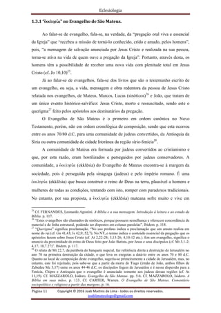 Eclesiologia
Página 11 Copyright © 2016 Joab Martins de Lima - todos os direitos reservados.
joablimateologo@gmail.com
1.3.1 “evkklhsi,a” no Evangelho de São Mateus.
Ao falar-se de evangelho, fala-se, na verdade, da “pregação oral viva e essencial
da Igreja” que “recebeu a missão de torná-lo conhecido, crido e amado, pelos homens”,
pois, “a mensagem de salvação anunciada por Jesus Cristo e realizada na sua pessoa,
torna-se ativa na vida de quem ouve a pregação da Igreja”. Portanto, através desta, os
homens têm a possibilidade de receber uma nova vida com plenitude total em Jesus
Cristo (cf. Jo 10,10)25
.
Já ao falar-se de evangelhos, fala-se dos livros que são o testemunho escrito de
um evangelho, ou seja, a vida, mensagem e obra redentora da pessoa de Jesus Cristo
relatada nos evangelhos, de Mateus, Marcos, Lucas (sinóticos)26
e João, que tratam de
um único evento histórico-salvífico: Jesus Cristo, morto e ressuscitado, sendo este o
querigma27
feito pelos apóstolos aos destinatários da pregação.
O Evangelho de São Mateus é o primeiro em ordem canônica no Novo
Testamento, porém, não em ordem cronológica de composição, sendo que esta ocorreu
entre os anos 70/80 d.C, para uma comunidade de judeus convertidos, da Antioquia da
Síria ou outra comunidade de cidade litorânea da região sírio-fenícia28
.
A comunidade de Mateus era formada por judeus convertidos ao cristianismo e
que, por esta razão, eram hostilizados e perseguidos por judeus conservadores. A
comunidade, a evkklhsi,a (ekklësia) do Evangelho de Mateus encontra-se à margem da
sociedade, pois é perseguida pela sinagoga (judeus) e pelo império romano. É uma
evkklhsi,a (ekklësia) que busca construir o reino de Deus na terra, plausível a homens e
mulheres de todas as condições, tentando com isto, romper com paradoxos tradicionais.
No entanto, por sua proposta, a evkklhsi,a (ekklësia) mateana sofre muito e vive em
25
Cf. FERNANDES, Leonardo Agostini. A Bíblia e a sua mensagem. Introdução à leitura e ao estudo da
Bíblia. p. 117.
26
“Estes evangelhos são chamados de sinóticos, porque possuem semelhança e oferecem concordância de
material e de linha estrutural, podendo ser dispostos em colunas paralelas”. Ibidem. p. 118.
27
“Querigma” significa proclamação. “No uso profano indica a proclamação que um arauto realiza em
nome do rei (cf. Gn 41,43; Is 42,9; 52,7). No NT, o termo indica o conteúdo essencial da pregação que os
apóstolos fazem sobre Jesus Cristo (cf. At 2,22-24; 3,13-26; 4,10-12 etc.). Em um evangelho, significa o
anuncio da proximidade do reino de Deus feito por João Batista, por Jesus e seus discípulos (cf. Mt 3,1-2;
4,17; 10,7.27)”. Ibidem. p. 117.
28
O relato de Mt 22,7, da parábola do banquete nupcial, faz referência direta a destruição de Jerusalém no
ano 70 na primeira destruição da cidade, o que leva os exegetas a datá-lo entre os anos 70 e 80 d.C.
Quanto ao local de composição deste evangelho, sugeriu-se primeiramente a cidade de Jerusalém, mas, no
entanto, este foi rejeitado, pois sabe-se que a partir da morte de Tiago (irmão de João, ambos filhos de
Zebedeu Mc 3,17) entre os anos 44-46 d.C, os discípulos fogem de Jerusalém e é nessa dispersão para a
Fenícia, Chipre e Antioquia que o evangelho é anunciado somente aos judeus dessas regiões (cf. At
11,19). Cf. MAZZAROLO, Isidoro. Evangelho de São Mateus. pp. 5-6. Cf. MAZZAROLO, Isidoro. A
Bíblia em suas mãos. p. 133. Cf. CARTER, Warren. O Evangelho de São Mateus. Comentário
sociopolítico e religioso a partir das margens. p. 16.
 