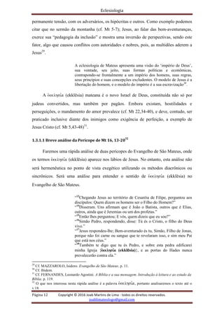 Eclesiologia
Página 12 Copyright © 2016 Joab Martins de Lima - todos os direitos reservados.
joablimateologo@gmail.com
permanente tensão, com os adversários, os hipócritas e outros. Como exemplo podemos
citar que no sermão da montanha (cf. Mt 5-7); Jesus, ao falar das bem-aventuranças,
exerce sua “pedagogia da inclusão” e mostra uma inversão de perspectivas, sendo este
fator, algo que causou conflitos com autoridades e nobres, pois, as multidões aderem a
Jesus29
.
A eclesiologia de Mateus apresenta uma visão do ‘império de Deus’,
sua vontade, seu jeito, suas formas políticas e econômicas,
contrapondo-se frontalmente a um império dos homens, suas regras,
seus princípios e suas concepções excludentes. O modelo de Jesus é a
libertação do homem, e o modelo do império é a sua escravização30
.
A evkklhsi,a (ekklësia) mateana é o novo Israel de Deus, constituída não só por
judeus convertidos, mas também por pagãos. Embora existam, hostilidades e
perseguições, o mandamento do amor prevalece (cf. Mt 22,34-40), e deve, contudo, ser
praticado inclusive diante dos inimigos como exigência de perfeição, a exemplo de
Jesus Cristo (cf. Mt 5,43-48)31
.
1.3.1.1 Breve análise da Perícope de Mt 16, 13-2032
Faremos uma rápida análise de duas perícopes do Evangelho de São Mateus, onde
os termos evkklhsi,a (ekklësia) aparece nos lábios de Jesus. No entanto, esta análise não
será hermenêutica no ponto de vista exegético utilizando os métodos diacrônicos ou
sincrônicos. Será uma análise para entender o sentido de evkklhsi,a (ekklësia) no
Evangelho de São Mateus.
“13
Chegando Jesus ao território de Cesaréia de Filipe, perguntou aos
discípulos: Quem dizem os homens ser o Filho do Homem?”
“14
Disseram. Uns afirmam que é João o Batista, outros que é Elias,
outros, ainda que é Jeremias ou um dos profetas.”
“15
Então lhes perguntou; E vós, quem dizeis que eu sou?”
“16
Simão Pedro, respondendo, disse: Tú és o Cristo, o filho do Deus
vivo.”
“17
Jesus respondeu-lhe; Bem-aventurado és tu, Simão, Filho de Jonas,
porque não foi carne ou sangue que te revelaram isso, e sim meu Pai
que está nos céus.”
“18
Também te digo que tu és Pedro, e sobre esta pedra edificarei
minha Igreja {evkklhsi,a (ekklësia)}, e as portas do Hades nunca
prevalecerão contra ela.”
29
Cf. MAZZAROLO, Isidoro. Evangelho de São Mateus. p. 11.
30
Cf. Ibidem.
31
Cf. FERNANDES, Leonardo Agostini. A Bíblia e a sua mensagem. Introdução à leitura e ao estudo da
Bíblia. p. 119.
32
O que nos interessa nesta rápida análise é a palavra evkklhsi,a, portanto analisaremos o texto até o
v.18.
 