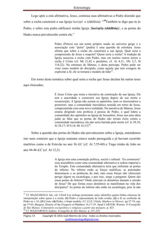 Eclesiologia
Página 14 Copyright © 2016 Joab Martins de Lima - todos os direitos reservados.
joablimateologo@gmail.com
Logo após a esta afirmativa, Jesus, continua suas afirmativas a Pedro dizendo que
sobre a rocha construirá a sua Igreja evkklhsi, a (ekklësia): “18
Também te digo que tu és
Pedro, e sobre esta pedra edificarei minha Igreja {evkklhsi,a (ekklësia)}, e as portas do
Hades nunca prevalecerão contra ela.”
Pedro (Petros) era um nome próprio usado no universo grego e a
associação com “petra” (pedra) é uma questão de estrutura. Jesus
afirma que sobre a rocha ele construirá a sua Igreja. Qual seria a
compreensão de Jesus a respeito? Quem seria a rocha? A tradição da
Igreja associou a rocha com Pedro, mas em muitos outros textos a
rocha é Cristo (cf. Mt 21,42 e paralelos; cf. At 4,11; 1Pe 2,7; Sl
118,22). Na estrutura de Mateus, e desta perícope, Pedro pode ser
visto como modelo de discípulo, como aquele que tem coragem de
explicitar a fé; ele se tornará o modelo de líder37
.
Em torno desta temática sobre qual seria a rocha que Jesus declara há outras teses
aqui elencadas;
É Jesus Cristo que toma a iniciativa da construção da sua Igreja; Ele
tem a autoridade e construirá sua Igreja depois de sua morte e
ressurreição; A Igreja não seriam os apóstolos, nem os missionários a
posteriori, mas a comunidade messiânica reunida em torno de Jesus,
comprometida com uma nova realidade; Na narrativa de Mateus, Jesus
estaria dirigindo esta profecia à pessoa de Pedro, o qual lidera a
comunidade dos apóstolos na Igreja de Jerusalém; Jesus usa uma ideia
judia ao falar que as portas do Hades não teriam êxito contra a
comunidade messiânica; ela não seria barrada pela morte (cf. Is 38,10;
Jó 38,17; Sl 9,14; Sb 16,13)38
.
Sobre a questão das portas do Hades não prevalecerem sobre a Igreja, entendemos
isto num contexto que a Igreja mateana estava sendo perseguida e já haviam ocorrido
martírios como o de Estevão no ano 36 d.C (cf. At 7,55-60) e Tiago irmão de João no
ano 44-46 d.C (cf. At 12,2).
A Igreja tem uma conotação política, social e cultural. ‘Eu construirei’
essa assembleia como uma comunidade alternativa à ordem imperial e
do Templo. Esta comunidade alternativa teria que enfrentar as portas
do inferno. No inferno estão as forças maléficas, as potestades
demoníacas e as potências do mal, mas essas forças não ofereciam
perigo algum na escatologia, e por isso, surge a pergunta: Quem são
essas portas do Inferno? Onde estavam os demônios durante a missão
de Jesus? De que forma esses demônios se manifestam na vida dos
discípulos? As portas do inferno não estão na escatologia, pois lá não
37
Cf. MAZZAROLO, loc. cit. Ulrich Luz teólogo protestante suíço identifica quatro linhas clássicas de
interpretação sobre quem é a rocha; (1) Pedro o representante de todo cristão; (2) a fé ou confissão de
Pedro no v.16; (3) Cristo; (4) Pedro, o bispo modelo. Cf. LUZ, Ulrich, Matthew in History. pp 57-74, esp.
pp 57-63; Burgess, History of the Exegesis of Matthew 16,17-19. Apud CARTER, Warren. O Evangelho
de São Mateus. Comentário sociopolítico e religioso a partir das margens. p. 423.
38
Cf. MAZZAROLO, Isidoro. Evangelho de São Mateus. p. 251-252.
 
