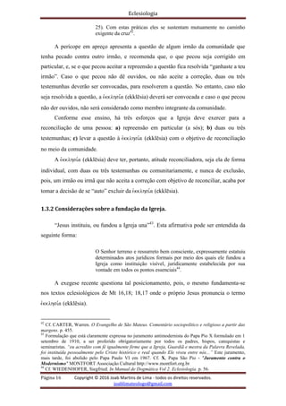 Eclesiologia
Página 16 Copyright © 2016 Joab Martins de Lima - todos os direitos reservados.
joablimateologo@gmail.com
25). Com estas práticas eles se sustentam mutuamente no caminho
exigente da cruz42
.
A perícope em apreço apresenta a questão de algum irmão da comunidade que
tenha pecado contra outro irmão, e recomenda que, o que pecou seja corrigido em
particular, e, se o que pecou aceitar a repreensão a questão fica resolvida “ganhaste a teu
irmão”. Caso o que pecou não dê ouvidos, ou não aceite a correção, duas ou três
testemunhas deverão ser convocadas, para resolverem a questão. No entanto, caso não
seja resolvida a questão, a evkklhsi,a (ekklësia) deverá ser convocada e caso o que pecou
não der ouvidos, não será considerado como membro integrante da comunidade.
Conforme esse ensino, há três esforços que a Igreja deve exercer para a
reconciliação de uma pessoa: a) repreensão em particular (a sós); b) duas ou três
testemunhas; c) levar a questão à evkklhsi,a (ekklësia) com o objetivo de reconciliação
no meio da comunidade.
A evkklhsi,a (ekklësia) deve ter, portanto, atitude reconciliadora, seja ela de forma
individual, com duas ou três testemunhas ou comunitariamente, e nunca de exclusão,
pois, um irmão ou irmã que não aceita a correção com objetivo de reconciliar, acaba por
tomar a decisão de se “auto” excluir da evkklhsi,a (ekklësia).
1.3.2 Considerações sobre a fundação da Igreja.
“Jesus instituiu, ou fundou a Igreja una”43
. Esta afirmativa pode ser entendida da
seguinte forma:
O Senhor terreno e ressurreto bem consciente, expressamente estatuiu
determinados atos jurídicos formais por meio dos quais ele fundou a
Igreja como instituição visível, juridicamente estabelecida por sua
vontade em todos os pontos essenciais44
.
A exegese recente questiona tal posicionamento, pois, o mesmo fundamenta-se
nos textos eclesiológicos de Mt 16,18; 18,17 onde o próprio Jesus pronuncia o termo
evkklhsi,a (ekklësia).
42
Cf. CARTER, Warren. O Evangelho de São Mateus. Comentário sociopolítico e religioso a partir das
margens. p. 455.
43
Formulação que está claramente expressa no juramento antimodernista do Papa Pio X formulado em 1
setembro de 1910, a ser proferido obrigatoriamente por todos os padres, bispos, catequistas e
seminaristas. “eu acredito com fé igualmente firme que a Igreja, Guardiã e mestra da Palavra Revelada,
foi instituída pessoalmente pelo Cristo histórico e real quando Ele viveu entre nós...” Este juramento,
mais tarde, foi abolido pelo Papa Paulo VI em 1967. Cf. X, Papa São Pio - "Juramento contra o
Modernismo" MONTFORT Associação Cultural http://www.montfort.org.br
44
Cf. WIEDENHOFER, Siegfried. In Manual de Dogmática Vol 2. Eclesiologia. p. 56.
 