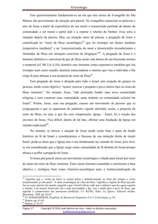 Eclesiologia
Página 17 Copyright © 2016 Joab Martins de Lima - todos os direitos reservados.
joablimateologo@gmail.com
Este questionamento fundamenta-se na em que tais textos do Evangelho de São
Mateus são provenientes da situação pós-pascal. Os evangelhos anunciam as palavras e
atos de Jesus a partir da experiência de sua morte e ressurreição partindo de dentro da
comunidade a ser reunir a partir dali e a esperar o retorno do Senhor. Essa seria a
situação depois da páscoa. Mas, na situação antes da páscoa, a pregação de Jesus é
centralizada no “reino de Deus escatológico45
que irá irromper em futuro imediato
(expectativa imediata)” e na “conscientização do amor e misericórdia incondicionais e
ilimitados de Deus em situações concretas de desgraças”46
. A pregação de Jesus é o
domínio definitivo e universal de paz de Deus nesta vida dentro de um horizonte terreno
e temporal (cf. Mt 5,4; 6,10); domínio este iminente como expectativa imediata que iria
irromper num outro mundo; domínio transcendente e interior que visa o indivíduo e lhe
exige fé para abraçar a sua proposta do reino de Deus47
.
Esta pregação de Jesus é dirigida para todo o Israel sem acepção de grupos ou
pessoas, tendo como objetivo, “reunir, renovar e preparar o povo inteiro face ao reino de
Deus iminente”. No entanto, Jesus, “não pretendia fundar uma nova comunidade
religiosa e nem construir uma comunidade santa restante ou comunidade eclesial em
Israel”. Porém, Jesus, com sua pregação, causou um movimento de pessoas que se
congregaram e que se separaram do judaísmo vigente aderindo, assim, a proposta do
reino de Deus, ou seja, o que fez esse rompimento, Igreja – Israel, foi a reação dos
ouvintes de Jesus. Fica difícil, diante de tal fato, afirmar uma fundação da Igreja em
sentido tradicional48
.
No entanto, se lermos a atuação de Jesus tendo como base o pano de fundo
histórico da fé de Israel e considerarmos o fracasso de sua intenção direta de reunir
Israel, pode-se dizer que a Igreja tem o seu fundamento na vontade de Jesus, pois leva-
se em consideração que a Igreja surge como comunidade de fé distinta de Israel porque
abraça e acolhe a pregação de Jesus.
O Jesus pré-pascal inicia um movimento escatológico voltado para Israel por meio
de sinais do reino de Deus iminente. Estes sinais formam comunhão e constituem a base
objetiva e teológica bem como histórico-sociológica para a institucionalização da
45
Significa que o “reino de Deus se realiza plena e definitivamente no final dos tempos e como
acontecimento já está perto”. A ideia escatológica do reino de Deus “significa o regime de Deus que põe
fim ao curso anterior do mundo, aniquila o que é hostil a Deus, tudo que é satânico, que faz agora suspirar
o mundo, e da mesma forma põe fim a toda necessidade e dor, traz a saúde para o povo de Deus, que
aguarda o cumprimento das promessas proféticas. Cf. KÜNG, Hans. La Iglesia. Editorial Herder.
Barcelona, 1968. pp. 62-63.
46
Cf. WIEDENHOFER, Siegfried. In Manual de Dogmática Vol 2. Eclesiologia. p. 56.
47
Ibidem. pp. 61-63.
48
Ibidem. p. 56-57.
 