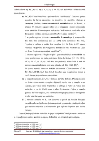 Eclesiologia
Página 19 Copyright © 2016 Joab Martins de Lima - todos os direitos reservados.
joablimateologo@gmail.com
Temos assim: a) At 2,42-47; b) At 4,32-35; c) At 5,12-16. Passemos a olha-los com
mais atenção:
a) At 2,42-47 tem como base a palavra-chave “assiduidade”. Descreve quatro
aspectos da Igreja apostólica ou primitiva em questões relativas a
catequese (ensino), comunhão fraternal, eucaristia (ceia do Senhor) e
oração. O primeiro aspecto refere-se a catequese (ensino) ministrada
pelos apóstolos. Esta catequese seria sobre “as Escrituras explicadas a luz
dos eventos cristãos, não mais como Boa Nova a não cristãos”54
.
O segundo aspecto, refere-se a comunhão fraternal que é a comunhão
dos bens pela comunidade (cf. At 2,44). Esta comunhão dos bens,
“exprime e reforça a união dos corações (cf. At 2,46; 4,32)” como
resultado “da partilha do evangelho e de todos os bens recebidos de Deus
por Jesus Cristo na comunidade apostólica”55
.
O terceiro aspecto é a “fração do pão”, que faz referência a eucaristia, ou
como conhecemos no meio protestante Ceia do Senhor (cf. 1Co 10,16;
11,24; Lc 22,19; 24,35). Este rito era praticado numa casa e não no
templo; era praticado junto com uma refeição (cf. 1Co 11,20-24)56
.
No quarto aspecto temos as orações em comum. Como exemplo cf. At
4,24-30; 1,14+24; 12,5. Em At 6,4 fica claro que os apóstolos tinham a
tarefa da oração e ensino na comunidade.
b) O segundo sumário At 4,36-37 trata da partilha de bens. Descreve como
era feita e toma como exemplo a Barnabé, sendo este o modelo a ser
seguido, que vende uma propriedade e entrega o valor da venda aos
apóstolos. Já em At 5,1-11 temos o relato de Ananias e Safira, o modelo
que não deve ser seguido, que venderam uma propriedade não entregando
o valor total da venda aos apóstolos.
c) O terceiro sumário At 5,12-16 descreve o poder de realizar milagres
exercido pelos apóstolos e o deslocamento de pessoas das cidades vizinhas
que traziam enfermos e atormentados por espíritos impuros para serem
curados.
Com as perseguições em Jerusalém a Igreja é dispersa e começa assim a anunciar
o evangelho aos gentios que têm na pessoa de Paulo o seu principal representante.
54
Bíblia de Jerusalém. p. 1905, nota “e”.
55
Bíblia de Jerusalém. p. 1905, nota “f”.
56
Bíblia de Jerusalém. p. 1905, nota “g”.
 