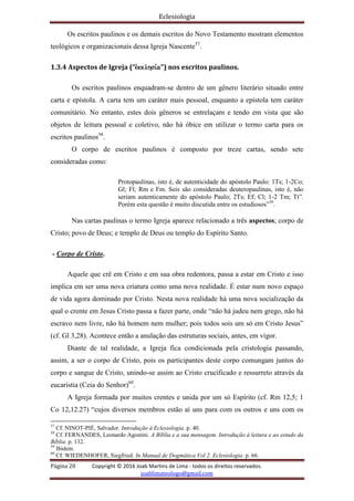 Eclesiologia
Página 20 Copyright © 2016 Joab Martins de Lima - todos os direitos reservados.
joablimateologo@gmail.com
Os escritos paulinos e os demais escritos do Novo Testamento mostram elementos
teológicos e organizacionais dessa Igreja Nascente57
.
1.3.4 Aspectos de Igreja (“evkklhsi,a”) nos escritos paulinos.
Os escritos paulinos enquadram-se dentro de um gênero literário situado entre
carta e epístola. A carta tem um caráter mais pessoal, enquanto a epístola tem caráter
comunitário. No entanto, estes dois gêneros se entrelaçam e tendo em vista que são
objetos de leitura pessoal e coletivo, não há óbice em utilizar o termo carta para os
escritos paulinos58
.
O corpo de escritos paulinos é composto por treze cartas, sendo sete
consideradas como:
Protopaulinas, isto é, de autenticidade do apóstolo Paulo: 1Ts; 1-2Co;
Gl; Fl; Rm e Fm. Seis são consideradas deuteropaulinas, isto é, não
seriam autenticamente do apóstolo Paulo; 2Ts; Ef; Cl; 1-2 Tm; Tt”.
Porém esta questão é muito discutida entre os estudiosos”59
.
Nas cartas paulinas o termo Igreja aparece relacionado a três aspectos; corpo de
Cristo; povo de Deus; e templo de Deus ou templo do Espírito Santo.
- Corpo de Cristo.
Aquele que crê em Cristo e em sua obra redentora, passa a estar em Cristo e isso
implica em ser uma nova criatura como uma nova realidade. É estar num novo espaço
de vida agora dominado por Cristo. Nesta nova realidade há uma nova socialização da
qual o crente em Jesus Cristo passa a fazer parte, onde “não há judeu nem grego, não há
escravo nem livre, não há homem nem mulher; pois todos sois um só em Cristo Jesus”
(cf. Gl 3,28). Acontece então a anulação das estruturas sociais, antes, em vigor.
Diante de tal realidade, a Igreja fica condicionada pela cristologia passando,
assim, a ser o corpo de Cristo, pois os participantes deste corpo comungam juntos do
corpo e sangue de Cristo, unindo-se assim ao Cristo crucificado e ressurreto através da
eucaristia (Ceia do Senhor)60
.
A Igreja formada por muitos crentes e unida por um só Espírito (cf. Rm 12,5; 1
Co 12,12.27) “cujos diversos membros estão aí uns para com os outros e uns com os
57
Cf. NINOT-PIÉ, Salvador. Introdução à Eclesiologia. p. 40.
58
Cf. FERNANDES, Leonardo Agostini. A Bíblia e a sua mensagem. Introdução à leitura e ao estudo da
Bíblia. p. 132.
59
Ibidem.
60
Cf. WIEDENHOFER, Siegfried. In Manual de Dogmática Vol 2. Eclesiologia. p. 66.
 