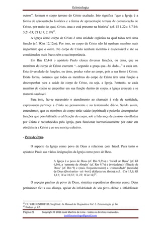 Eclesiologia
Página 21 Copyright © 2016 Joab Martins de Lima - todos os direitos reservados.
joablimateologo@gmail.com
outros”, formam o corpo terreno do Cristo exaltado. Isto significa “que a Igreja é a
forma de apresentação histórica e a forma de apresentação terrena de comunicação de
Cristo, por meio do qual, Cristo, atua e está presente na história” (cf. Ef 1,22s; 4,7-16;
5,21-33; Cl 1,18; 2,19)61
.
A Igreja como corpo de Cristo é uma unidade orgânica na qual todos tem uma
função (cf. 1Cor 12,12ss). Por isso, no corpo de Cristo não há nenhum membro mais
importante que o outro. No corpo de Cristo nenhum membro é dispensável e até os
considerados mais fracos têm a sua importância.
Em Rm 12,4-8 o apóstolo Paulo elenca diversas funções, ou dons, que os
membros do corpo de Cristo exercem “...segundo a graça que...foi dada...” a cada um.
Esta diversidade de funções, ou dons, produz valor ao corpo, pois a sua fonte é Cristo.
Desta forma, notamos que todos os membros do corpo de Cristo têm uma função a
desempenhar para a saúde do corpo de Cristo, ou seja, a Igreja. Portanto, se cada
membro do corpo se empenhar em sua função dentro do corpo, a Igreja crescerá e se
manterá saudável.
Para isso, faz-se necessário o atendimento ao chamado à vida de santidade,
expressando pertença a Cristo no pensamento e no testemunho diário. Sendo assim,
entendemos, que os membros do corpo terão saúde (espiritual) e poderão desempenhar
funções que possibilitarão a edificação do corpo, sob a liderança de pessoas escolhidas
por Cristo e reconhecidos pela igreja, para funcionar harmoniosamente por estar em
obediência a Cristo e ao seu serviço coletivo.
- Povo de Deus.
O aspecto da Igreja como povo de Deus a relaciona com Israel. Para tanto o
apóstolo Paulo usa várias designações da Igreja como povo de Deus.
A Igreja é o povo de Deus (cf. Rm 9,25s) o ‘Israel de Deus’ (cf. Gl
6,16), a ‘semente de Abraão’ (cf. Rm 9,7s) a (verdadeira) ‘filiação de
Deus’ (cf. Rm 9) e (mais frequentemente) a ‘comunidade’ (reunida)
de Deus ([evkklhsi,an tou/ qeou/] ekklesia tou theou): (cf. 1Cor 15,9; Gl
1,13; 1Cor 10,32; 11,22; 1Cor 14)62
.
O aspecto paulino de povo de Deus, sintetiza experiências diversas como: Deus
permanece fiel a sua aliança, apesar da infidelidade de seu povo eleito; a infidelidade
61
Cf. WIEDENHOFER, Siegfried. In Manual de Dogmática Vol. 2. Eclesiologia. p. 66.
62
Ibidem. p. 67.
 