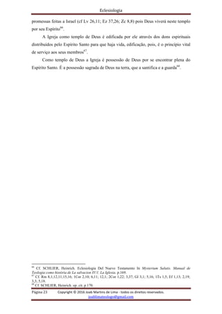 Eclesiologia
Página 23 Copyright © 2016 Joab Martins de Lima - todos os direitos reservados.
joablimateologo@gmail.com
promessas feitas a Israel (cf Lv 26,11; Ez 37,26; Zc 8,8) pois Deus viverá neste templo
por seu Espírito66
.
A Igreja como templo de Deus é edificada por ele através dos dons espirituais
distribuídos pelo Espírito Santo para que haja vida, edificação, pois, é o princípio vital
de serviço aos seus membros67
.
Como templo de Deus a Igreja é possessão de Deus por se encontrar plena do
Espírito Santo. É a possessão sagrada de Deus na terra, que a santifica e a guarda68
.
66
Cf. SCHLIER, Heinrich. Eclesiologia Del Nuevo Testamento In Mysterium Salutis. Manual de
Teologia como história de La salvacion IV/1. La Iglesia. p.169.
67
Cf. Rm 8,1;12,11;15,16; 1Cor 2,10; 6,11; 12,1; 2Cor 1,22; 3,37; Gl 3,1; 5,16; 1Ts 1,5; Ef 1,13; 2,19;
3,3; 5,18.
68
Cf. SCHLIER, Heinrich. op. cit. p.170.
 