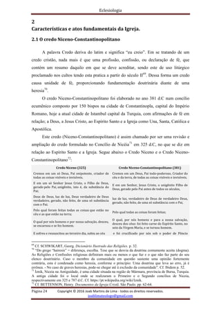 Eclesiologia
Página 24 Copyright © 2016 Joab Martins de Lima - todos os direitos reservados.
joablimateologo@gmail.com
2
Características e atos fundamentais da Igreja.
2.1 O credo Niceno-Constantinopolitano
A palavra Credo deriva do latim e significa “eu creio”. Em se tratando de um
credo cristão, nada mais é que uma profissão, confissão, ou declaração de fé, que
contém um resumo daquilo em que se deve acreditar, sendo este de uso litúrgico
proclamado nos cultos tendo esta pratica a partir do século II69
. Dessa forma um credo
causa unidade de fé, proporcionando fundamentação doutrinária diante de uma
heresia70
.
O credo Niceno-Constantinopolitano foi elaborado no ano 381 d.C num concílio
ecumênico composto por 150 bispos na cidade de Constantinopla, capital do Império
Romano, hoje a atual cidade de Istambul capital da Turquia, com afirmações de fé em
relação; a Deus, a Jesus Cristo, ao Espírito Santo e a Igreja como Una, Santa, Católica e
Apostólica.
Este credo (Niceno-Constantinopolitano) é assim chamado por ser uma revisão e
ampliação do credo formulado no Concílio de Nicéia71
em 325 d.C, no que se diz em
relação ao Espírito Santo e a Igreja. Segue abaixo o Credo Niceno e o Credo Niceno-
Constantinopolitano72
:
Credo Niceno (325) Credo Niceno-Constantinopolitano (381)
Cremos em um só Deus, Pai onipotente, criador de
todas as coisas visíveis e invisíveis.
Cremos em um Deus, Pai todo-poderoso, Criador do
céu e da terra, de todas as coisas visíveis e invisíveis.
Ε em um só Senhor Jesus Cristo, o Filho de Deus,
gerado pelo Pai, unigênito, isto é, da substância do
Pai;
E em um Senhor, Jesus Cristo, o unigênito Filho de
Deus, gerado pelo Pai antes de todos os séculos,
Deus de Deus, luz de luz, Deus verdadeiro de Deus
verdadeiro, gerado, não feito, de uma só substância
com o Pai;
luz de luz, verdadeiro de Deus de verdadeiro Deus,
gerado, não feito, de uma só substância com o Pai,
Pelo qual foram feitas todas as coisas que estão no
céu e as que estão na terra;
Pelo qual todas as coisas foram feitas;
O qual por nós homens e por nossa salvação, desceu,
se encarnou e se fez homem.
O qual, por nós homens e para a nossa salvação,
desceu dos céus: foi feito carne do Espírito Santo, no
seio da Virgem Maria, e se tornou homem.
E sofreu e ressuscitou ao terceiro dia, subiu ao céu e foi crucificado por nós sob o poder de Pôncio
69
Cf. SCHWIKART, Georg. Dicionário Ilustrado das Religiões. p. 32.
70
“Do grego “hairesis” = diferença, escolha. Tese que se desvia da doutrina comumente aceita (dogma).
As Religiões e Confissões religiosas definiram mais ou menos o que faz e o que não faz parte do seu
elenco doutrinário. Caso o membro da comunidade em questão sustente uma opinião fortemente
contrária, esta é condenada como heresia, conforme o princípio: Uma doutrina que leva ao erro, já é
errônea. - No caso de graves heresias, pode-se chegar até à exclusão da comunidade”. Cf. Ibidem p. 52.
71
İznik, Niceia na Antiguidade, é uma cidade situada na região de Mármara, província de Bursa, Turquia.
A antiga cidade foi o local onde se realizaram o Primeiro e o Segundo concílios de Niceia,
respectivamente em 325 e 787 d.C. Cf. https://pt.wikipedia.org/wiki/Iznik.
72
Cf. BETTENSON, Henry. Documentos da Igreja Cristã. São Paulo. pp. 62-64.
 