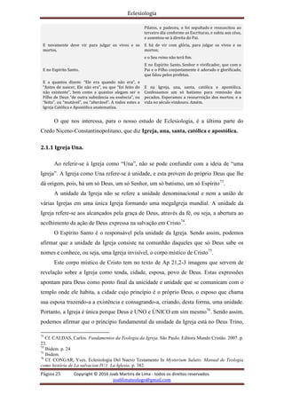 Eclesiologia
Página 25 Copyright © 2016 Joab Martins de Lima - todos os direitos reservados.
joablimateologo@gmail.com
Pilatos, e padeceu, e foi sepultado e ressuscitou ao
terceiro dia conforme as Escrituras, e subiu aos céus,
e assentou-se à direita do Pai.
E novamente deve vir para julgar os vivos e os
mortos.
E há de vir com glória, para julgar os vivos e os
mortos;
e o Seu reino não terá fim.
E no Espírito Santo.
E no Espírito Santo, Senhor e vivificador, que com o
Pai e o Filho conjuntamente é adorado e glorificado,
que falou pelos profetas.
E a quantos dizem: “Ele era quando não era”, e
“Antes de nascer, Ele não era”, ou que “foi feito do
não existente”, bem como a quantos alegam ser o
Filho de Deus “de outra substância ou essência”, ou
“feito”, ou “mutável”, ou “alterável”. A todos estes a
Igreja Católica e Apostólica anatematiza.
E na Igreja, una, santa, católica e apostólica.
Confessamos um só batismo para remissão dos
pecados. Esperamos a ressurreição dos mortos; e a
vida no século vindouro. Amém.
O que nos interessa, para o nosso estudo de Eclesiologia, é a última parte do
Credo Niceno-Constantinopolitano, que diz Igreja, una, santa, católica e apostólica.
2.1.1 Igreja Una.
Ao referir-se à Igreja como “Una”, não se pode confundir com a ideia de “uma
Igreja”. A Igreja como Una refere-se à unidade, e esta provem do próprio Deus que lhe
dá origem, pois, há um só Deus, um só Senhor, um só batismo, um só Espírito73
.
A unidade da Igreja não se refere a unidade denominacional e nem a união de
várias Igrejas em uma única Igreja formando uma megaIgreja mundial. A unidade da
Igreja refere-se aos alcançados pela graça de Deus, através da fé, ou seja, a abertura ao
acolhimento da ação de Deus expressa na salvação em Cristo74
.
O Espírito Santo é o responsável pela unidade da Igreja. Sendo assim, podemos
afirmar que a unidade da Igreja consiste na comunhão daqueles que só Deus sabe os
nomes e conhece, ou seja, uma Igreja invisível, o corpo místico de Cristo75
.
Este corpo místico de Cristo tem no texto de Ap 21,2-3 imagens que servem de
revelação sobre a Igreja como tenda, cidade, esposa, povo de Deus. Estas expressões
apontam para Deus como ponto final da unicidade e unidade que se comunicam com o
templo onde ele habita, a cidade cujo princípio é o próprio Deus, o esposo que chama
sua esposa trazendo-a a existência e consagrando-a, criando, desta forma, uma unidade.
Portanto, a Igreja é única porque Deus é UNO e ÚNICO em sim mesmo76
. Sendo assim,
podemos afirmar que o princípio fundamental da unidade da Igreja está no Deus Trino,
73
Cf. CALDAS, Carlos. Fundamentos da Teologia da Igreja. São Paulo. Editora Mundo Cristão. 2007. p.
23.
74
Ibidem. p. 24
75
Ibidem.
76
Cf. CONGAR, Yves. Eclesiologia Del Nuevo Testamento In Mysterium Salutis. Manual de Teologia
como história de La salvacion IV/1. La Iglesia. p. 382.
 