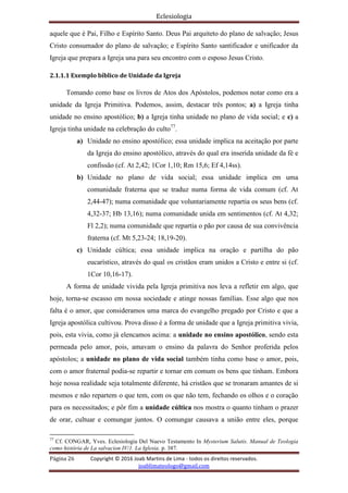 Eclesiologia
Página 26 Copyright © 2016 Joab Martins de Lima - todos os direitos reservados.
joablimateologo@gmail.com
aquele que é Pai, Filho e Espírito Santo. Deus Pai arquiteto do plano de salvação; Jesus
Cristo consumador do plano de salvação; e Espírito Santo santificador e unificador da
Igreja que prepara a Igreja una para seu encontro com o esposo Jesus Cristo.
2.1.1.1 Exemplo bíblico de Unidade da Igreja
Tomando como base os livros de Atos dos Apóstolos, podemos notar como era a
unidade da Igreja Primitiva. Podemos, assim, destacar três pontos; a) a Igreja tinha
unidade no ensino apostólico; b) a Igreja tinha unidade no plano de vida social; e c) a
Igreja tinha unidade na celebração do culto77
.
a) Unidade no ensino apostólico; essa unidade implica na aceitação por parte
da Igreja do ensino apostólico, através do qual era inserida unidade da fé e
confissão (cf. At 2,42; 1Cor 1,10; Rm 15,6; Ef 4,14ss).
b) Unidade no plano de vida social; essa unidade implica em uma
comunidade fraterna que se traduz numa forma de vida comum (cf. At
2,44-47); numa comunidade que voluntariamente repartia os seus bens (cf.
4,32-37; Hb 13,16); numa comunidade unida em sentimentos (cf. At 4,32;
Fl 2,2); numa comunidade que repartia o pão por causa de sua convivência
fraterna (cf. Mt 5,23-24; 18,19-20).
c) Unidade cúltica; essa unidade implica na oração e partilha do pão
eucarístico, através do qual os cristãos eram unidos a Cristo e entre si (cf.
1Cor 10,16-17).
A forma de unidade vivida pela Igreja primitiva nos leva a refletir em algo, que
hoje, torna-se escasso em nossa sociedade e atinge nossas famílias. Esse algo que nos
falta é o amor, que consideramos uma marca do evangelho pregado por Cristo e que a
Igreja apostólica cultivou. Prova disso é a forma de unidade que a Igreja primitiva vivia,
pois, esta vivia, como já elencamos acima: a unidade no ensino apostólico, sendo esta
permeada pelo amor, pois, amavam o ensino da palavra do Senhor proferida pelos
apóstolos; a unidade no plano de vida social também tinha como base o amor, pois,
com o amor fraternal podia-se repartir e tornar em comum os bens que tinham. Embora
hoje nossa realidade seja totalmente diferente, há cristãos que se tronaram amantes de si
mesmos e não repartem o que tem, com os que não tem, fechando os olhos e o coração
para os necessitados; e pôr fim a unidade cúltica nos mostra o quanto tinham o prazer
de orar, cultuar e comungar juntos. O comungar causava a união entre eles, porque
77
Cf. CONGAR, Yves. Eclesiologia Del Nuevo Testamento In Mysterium Salutis. Manual de Teologia
como história de La salvacion IV/1. La Iglesia. p. 387.
 